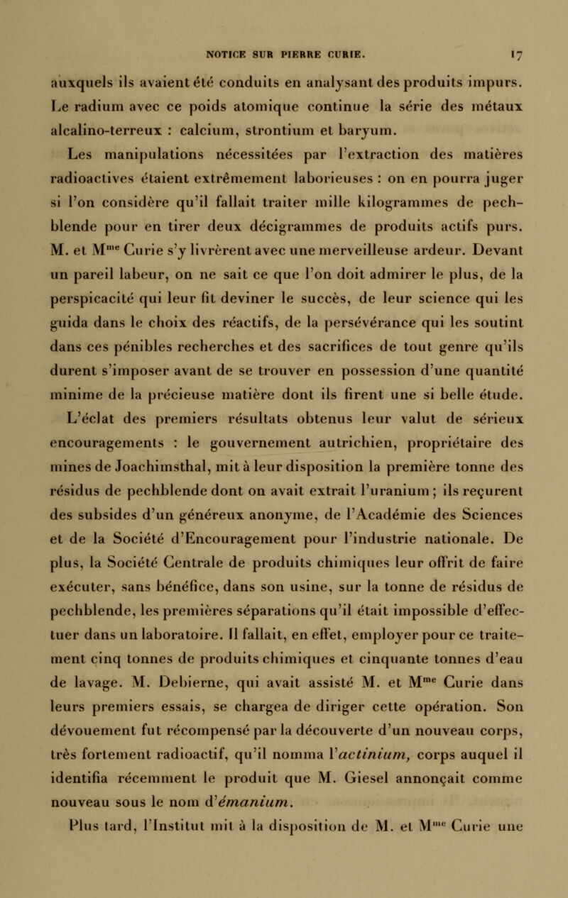 auxquels ils avaient été conduits en analysant des produits impurs. Le radium avec ce poids atomique continue la série des métaux alcalino-terreux : calcium, strontium et baryum. Les manipulations nécessitées par l'extraction des matières radioactives étaient extrêmement laborieuses : on en pourra juger si l'on considère qu'il fallait traiter mille kilogrammes de pech- blende pour en tirer deux décigrammes de produits actifs purs. M. et M'*' Curie s'y livrèrent avec une merveilleuse ardeur. Devant un pareil labeur, on ne sait ce que l'on doit admirer le plus, de la perspicacité qui leur fît deviner le succès, de leur science qui les guida dans le choix des réactifs, de la persévérance qui les soutint dans ces pénibles recherches et des sacrifices de tout genre qu'ils durent s'imposer avant de se trouver en possession d'une quantité minime de la précieuse matière dont ils firent une si belle étude. L'éclat des premiers résultats obtenus leur valut de sérieux encouragements : le gouvernement autrichien, propriétaire des mines de Joachimsthal, mit à leur disposition la première tonne des résidus de pechblende dont on avait extrait l'uranium; ils reçurent des subsides d'un généreux anonyme, de l'Académie des Sciences et de la Société d'Encouragement pour l'industrie nationale. De plus, la Société Centrale de produits chimiques leur offrit de faire exécuter, sans bénéfice, dans son usine, sur la tonne de résidus de pechblende, les premières séparations qu'il était impossible d'effec- tuer dans un laboratoire. Il fallait, en effet, employer pour ce traite- ment cinq tonnes de produits chimiques et cinquante tonnes d'eau de lavage. M. Debierne, qui avait assisté M. et M^^ Curie dans leurs premiers essais, se chargea de diriger cette opération. Son dévouement fut récompensé parla découverte d'un nouveau corps, très fortement radioactif, qu'il nomma Vactiniurn, corps auquel il identifia récemment le produit que M. Giesel annonçait comme nouveau sous le nom (ïémanium. Plus tard, l'Institut mit à la disposition de M. et M Cuiie une