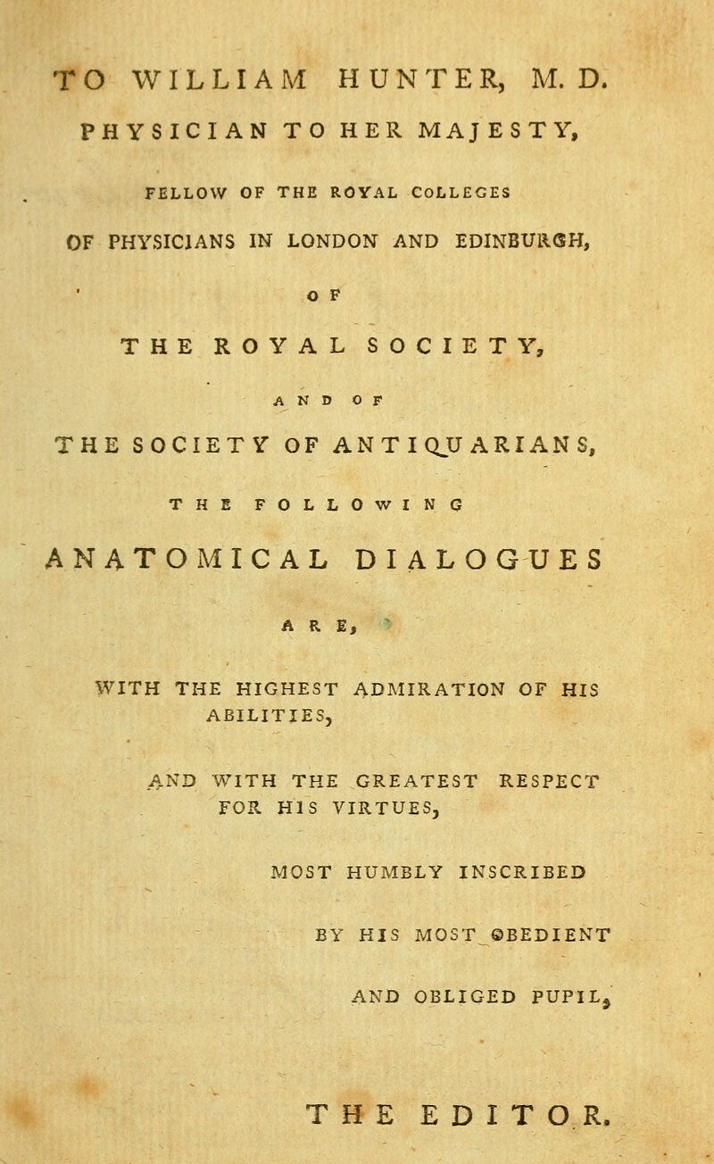 PHYSICIAN TO HER MAJESTY, FELLOW OF THE ROYAL COLLEGES OF PHYSICIANS IN LONDON AND EDINBUllGH, o F THE ROYAL SOCIETY, AND OF THE SOCIETY OF ANTIQUARIANS, THE FOLLOWINO ANATOMICAL DIALOGUES ARE, WITH THE HIGHEST ADMIRATION OF HIS ABILITIES, AND WITH THE GREATEST RESPECT FOR HIS VIRTUES, MOST HUMBLY INSCRIBED BY HIS MOST ©BEDIENT AND OBLIGED PUFIL^ THE EDITOR.