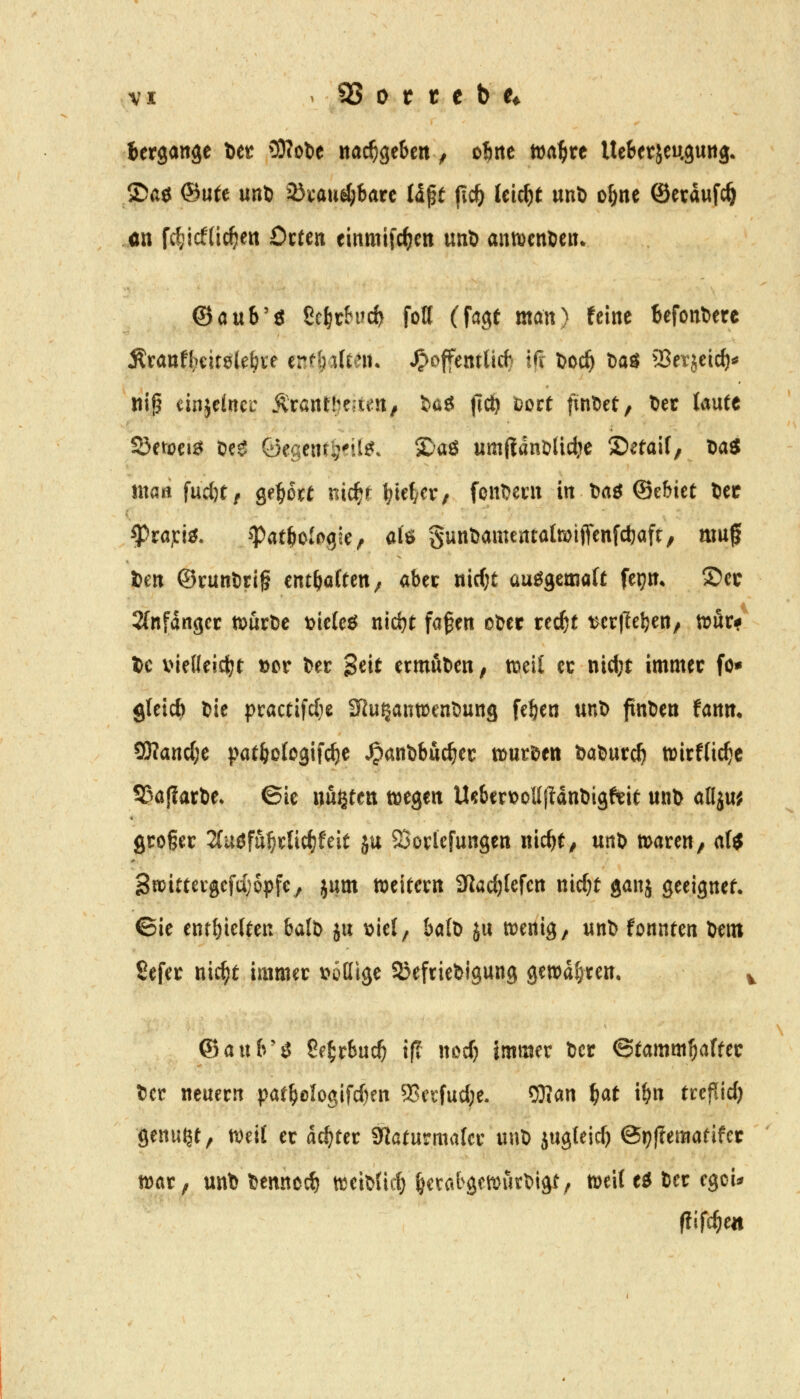 Bergaitse t>tt OWobe nachgeben ^ oirte tt)a^re UcSetjeuguitg* ©aö ®utt unt) ^öcau^barc Uft jic^ leicht «uD o^ne ©etaufc^ ön fc^icfdc^cit OtUn einmifc^cn unl> anwenden* (Batxh'^ Scl^rhid) foH (fagt man) feine U\onUtt Äranf^citelebte enf&alten. ^Jjoffentlid) Ifi t>oc^ Daö 23ei:jeic^«^ ni^ einjeincc Ärant!)e;ten^ S»aö (icö i)ort fint)et, ^ec taute SÖetoei^ Oe^ öegent^dl^. ©aö um(!dnölictic Setaif; ta« ittö« \\xd)tf Qf^oxt nic^t litefyCV/ font^ecn in t)aö ©ebtet Uec ^rajci^. ^atf)i>h<ikf <^f^ gunt)amentatoiflfenfcl)afc, muf im ©runt)tig entsaften/ abec nirfjt au^cmait fepm S)cc 2(nfdngcr ttjurtjc t>ic(eö nic^t fafen ot)cr rec^t verlieben/ touu te vielleicbt t>cv Der Seit ermutien; tncit cc nicl;t immer fo* gletcft t>ie practifc(ic Sßu^anwenDung [eben unD finDen fann. ^and)^ patbo(o3ifc^e ^anöbuc^et tont^tn balDut^ wirflic^c SJajIarbe» ©ie miittn m^tn U^berv?oUfidttl>igfeit unt> aflju^ großer Zuefu^xt\d}Uit ju SSovlefungen nicbe, m\> maren, ali 3njittergefd)6pfe, jum meitcrn SJac^Iefcn nic^t ganj geeignef. ©ie entbleiten balD ju t)ie(, balD ju njenig, unb fonnten öem Sefer nic^t immer \?ottige SJefriebigung gewahren, ©aub'^ Se^rbuc^ if? nDcf) immer Der ©tamm^afrer Der neuern patboIogifd)en SSetfucbe. 5}?an ^at ibn treflid) genügt, tveil er achter Sflaturmater unD jugteid) 0t?)?ematifcr war, unt) Dennccb tteiDüd) ^etatgmia^Digt, m'xi eö Der egoi^ flifdjtn