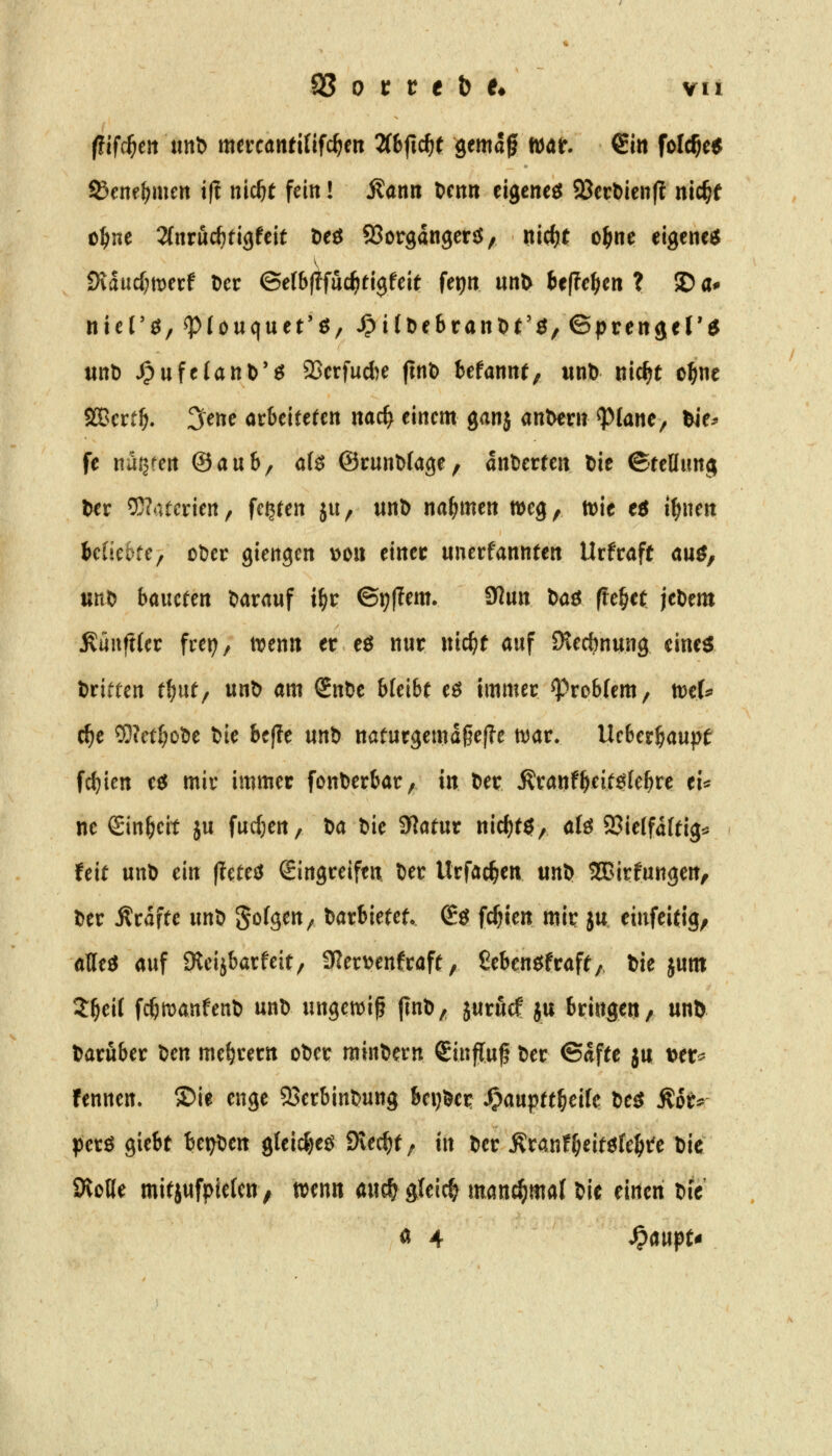 iiifdjtn uttb mtuantitifdjm Zb^idjt gemagf mt. €m folc^e^ f&cmf)mm ifl nic^t fein! Äann Denn eigenem SBccDienl? nic^( o^ne 2(nruc^ti9feit Deö 93organgen5, nid^t o^ne eigene^ fKäüdjmxt Der ©etbftfuc^tijfeit ferjn un^ t»e(?c^en ? © a^ nier^/^föuquet'ö/ ^i(De6ranDt'^,©prert(j<rtf tinD JpufeUnD'ö 93crfucl)e ftnt) befannr, wnb nic^t o^ne SQBcrt^. 3ene arbeiteren nac^ einem ganj andern ^lane, ^e^ fc nätjren ©aub, a(d ©cunMage, ankerten t>ie ©teHimg fcec 5}?4tertert/ festen ju, unD nahmen meg, tt)ic eö i^nen Miefcre, ot)cr giengen V)0» einet uncrfannten Urfraft au^, ttnt> baucfen darauf i^r ©i)(?em. SJun baö ^e^et jeDem MnftUt frei;, trenn er eö nur nic^t auf Olecbnung cine^ Griffen t^ut, unt) am Snt)e bleibt eö immer ^robfem, tt?e(^ c^e OTet^otie tie be(?e unt) naturgemdgefle war. Ueber^aupt frf)ien ec5 mir immer fcntjerbar, in tier Äranf^eitgfebre ei:^ ne Sinbcit ju fud^en. Da Die 3?atur nic^tö, aU JBieffdftig^ feit unD ein (teteö Eingreifen Der Urfac^en unD SBirfungen, Der Ärdfte unD Sofgen^ Darbietet. Eö fcf)len mir ju einfeitifl/ aUeö auf Sleijbarfeit, 0?erDenfraft, ßebenc^fraft/ Die jum 5^eit fc^manfenD unD ungcwip jlnD, jurucf ju bringen/ unö Darüber ^m me^rern oDer minDern Sinfluf Der ©dfte ju t>tt^ fennen. ®ie enge 93erbinDung beijDer ^auptt^eifc De^ ^6u- perö giebt Ut)^cn gtei4)eö Svec^t; tn Der Äranfl^eitöte^tfe Die SRotte mitjufpietcn, wenn auc^ gleich manchmal Die einen DiV « 4 ^aupt-i