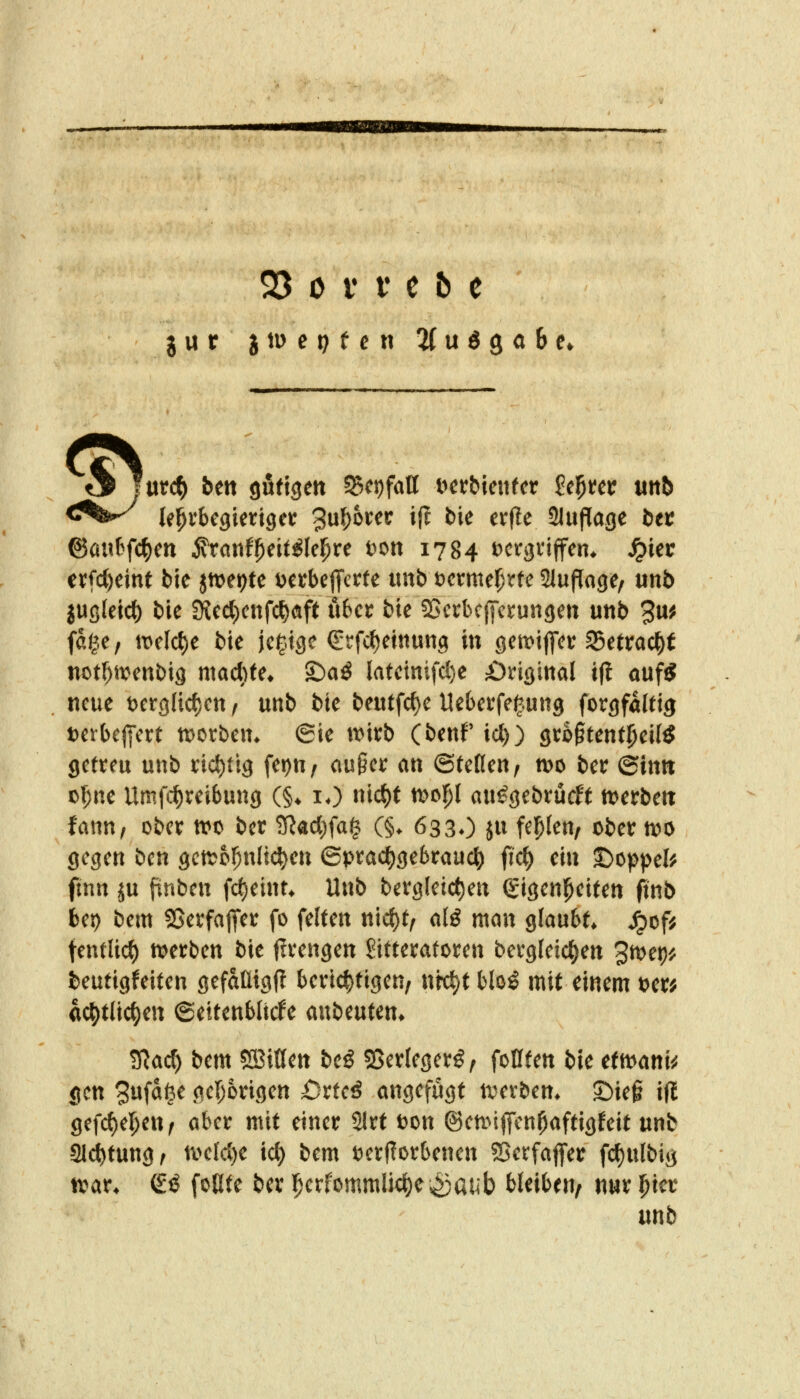 jur i\\> et) t c w ^(udga&e. <^f^ le^rbegietiget 3u^6rer if? bie erf?e Slufiage bei: ©auBfc^en ^xant^citiU^xe tjott 1784 Dcrgnffen* ^iec tx^djtint bie jn^etjte i^etbefifcrte unb t)crme^^rte SluPage, unb jußleid) bie SKect)cnfct)(!tft übet bie SJcrbcIfcrungen unb 3u^ fdge, it)elct)e bie jc|.tgc ßirfc^einung in getDiffct S5etrac^t not^ivenbig mactite* ^aß latetnifd)e ;0ri3ittal i|{ auf* neue t)cr9ltc{)Ctt / unb bie beutfc{)e Uebevfefung forgföWg Dctbeffett tDOtbem @ie tt^irb (benP icl)) gto^tent^eil* getreu unb nd)ttg fepu/ außer an ©tefleu; njo ber ©itttt o^ne Umfc^reibung (§♦ lO nic^t xt>t>l)l au^gebrucff t^erbett fann, ober tro ber ?TJacl)fa§ (§. 6330 ju fehlen, ober n)0 gegen ben gctt^o^nlic^en 6prac()gebrauc^ fidt) ei« t)oppefe ftnn ju pnben fcf)eint* Unb bergleic^en (Sigen^eiten finb bei) bem SSerfaflier fo feiten m<i)tf alß man glaubt* ^of^ fentlicf) tt^erben bie jlrengen ^itteratoren bergleic^en 3n>et)i? beutigfeiten gefällig!? berichtigen, nrc^t blo^ mit einem t?er; ac^tlic^eu ©ettenbltcfe mbmcn. ^ad!) bem ®ißen beö 55er(eger^, foUten bie etn^ani^j gen 3wfä§^ gel;6rigen £)rtcö angefugt ti^evbem 2)ieg i(l gefc{)e]^eur aber mit einer Slrf t)on @en>i|fen^aftigfeit unb aid()tung, tve(d)e ict) bem tJcrflorbenen SSerfaflier fc^ulbig tvar* (iß foüte ber ]perfommlic{)e;g5aub bleiben/ nur ipier unb