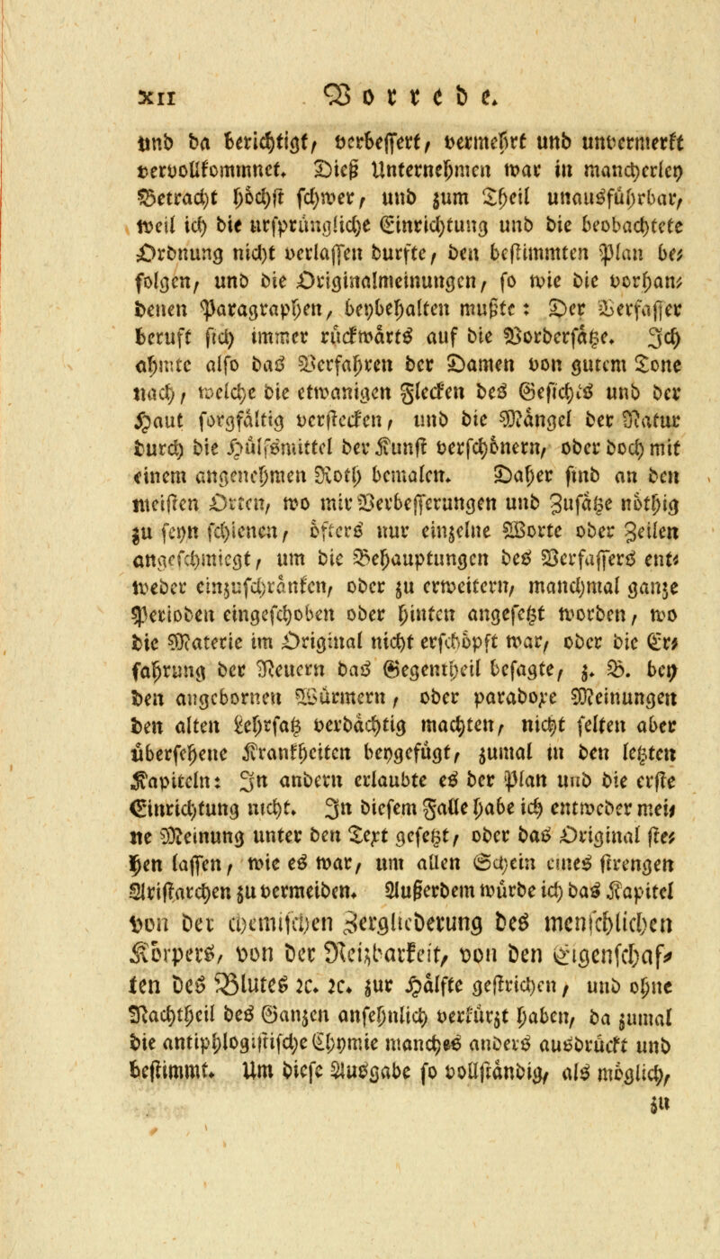 tanb ba Unä)t\$tf DerfeefiTett^ \>mnct)xt mb uttt^crmerff terDoUfommnct Sieg UntetmJ)n\m tt>ac in mand)edc9 ?5etrad[)t l)hd)ft fd)a^etr^ unb jum Z()c\l umiißfüi)vbaVf » n^eit ic^ b'tt nx\^xmsM)t (^inv\d)tm\(i unb bk beobact)tcte iJrönurtg nid)t Dcrlajl'eu burftc / bm bcfltmmten ^plau be^ folgen, unD bie Oiiginalmcinuugen/ fo tvie bie t)crf)an^ &enen ^ara3Vapl)ett, bepbefialteu mugtc: S)ei! iierfajtei: beruft fiä) immer rudmartö auf bie ?8orberfa$e* 3c^ o^mtc alfo baö a>erfa^ren ber ©amen Don gurcm Sone tiac^, tDeld)e bie etmani^cn glecfen beä ©efid)^^ unb ber jpaut forgfdittg DerflecFen, unb bk Mangel ber 9?atur turc^ bie S^nlimiittcl ber ^unf? tjerfd)Dnern, ober bocl) mit einem an5enc!)men Svotl) bemalem Sia^er ftnb an bcn nteiften öttcn, tt>o mirajerbef[erungen unb '^nfä^c mtl)i<i ju fci)n fd)iencn( hftcxä nur einjelne 5Borte ober ^ükn anvicfcl)mtc3t, um bie Behauptungen beö SerfafiTenJ enf^ lieber ein5ufci)ranfen/ ober ju erweitern/ mand)mal ganje ^perioben eingefc^oben ober Ifintm angefe^f tt^orben, n>o fcic ?0(aterie im £)riginal nic^t erfc5opft n^ar, ober bk gr^ fa^rung ber 'lilamn baß 6egenti}ctl befagte, j. B. bet^ l)en angcborneu Söürmern / ober parabo;re ?0?einunge« ien alten £ef)rfa^ oerbdd)tig machten, nic^t feiten abcv öberfe^ene ÄranfReiten beijgefügt, jumal In ben festen Kapiteln: 3n anbern erlaubte cß ber ^lan mb bk erfte €inrict;tung mct)t. 3n biefem gaöe l)abc id) entn?eber meii ite 9)?einun9 unter bcn Zc]ct gefegt / ober bai> Original fte^ l^enlafiTen, tt>ie eö mar/ um allen (3a;etn cme^g ftrengen Slriftarc^en ju oermeibem 2Iu§erbem tt:)urbe id) bai Kapitel t>on Der cocmitcyen ^crgücöevung beö mcnfc^licl^cn ^'orperö, Don Der öl&^baxlcitf Doii Den iingen(cl)af^ Jen Deö 35luteg 2C* K* jur ^alfte gef?rid)cn, unb o^nc !ßad)t^eil bcß ©anjen anfel)nlicl) oerfurjt l)abmf ba jumal bie antipl)logirtifd;e€l)pmie nmnc^eö anbevö auebröcft unb bejlimmt* Um biefc Slui^gabe fo DoEftdubig/ al^ möglich.