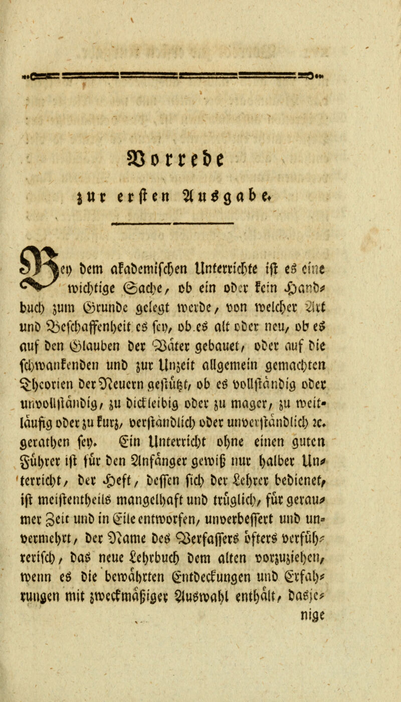 iCi) t)cm ofabcmifc^cn UnfemcT^te if! t$ mt \vid)tiQt (B(id)Cr ob ein oDer fein ^önb# bucl) jum ©cunbe gcleöt tvcvDe/ von ttjelc^er -2iit «nö Q3efcl)ajfenl)eit cö fei), ob.cö nlt cDer ncu/ ob t$ auf Den ^Stauben Der '^Bater gcbauetv ober nuf Me fcl)\t)anfcnöen unb jur Unjett allgemein gcttiacl}rcrt $:l)conen Dec9^euci:n.Qe)]u^t/ ob eö üolljlnnbig otie»: untioUllanDig^ ju öictletbiö obev ju mager/ ju «weit- läufig oDet ju Eurj/ oecftanbüd) ober unt)cr)ldnblicl) 2c. geratl)en fei> €in Untewicbt ol)ne einen guten gul)rer iji für ben Slnfanger geiDi§ nur falber Un«» 'tmi(i)t, ber ^eff, beffcn fiel) bev £e^u't bebieneff ift meifientl)eilö mangelhaft unb truglid)/ für geraum mer '^tit unb in gile entworfen/ unoerbejfert unb un» t)ermel)rt/ ber 9^ame beö Q3erfajferö öftere öerfuf)^^ rertfct) / ba^ neue £el)rbuc5 bem alten \>orjujiel)en, tvenn eö bie bewahrten ^ntbecfungen unb grfal)^ «uufien mit jrvecfma^nger Qluötvabl enthalt ^ tia^i^f nige