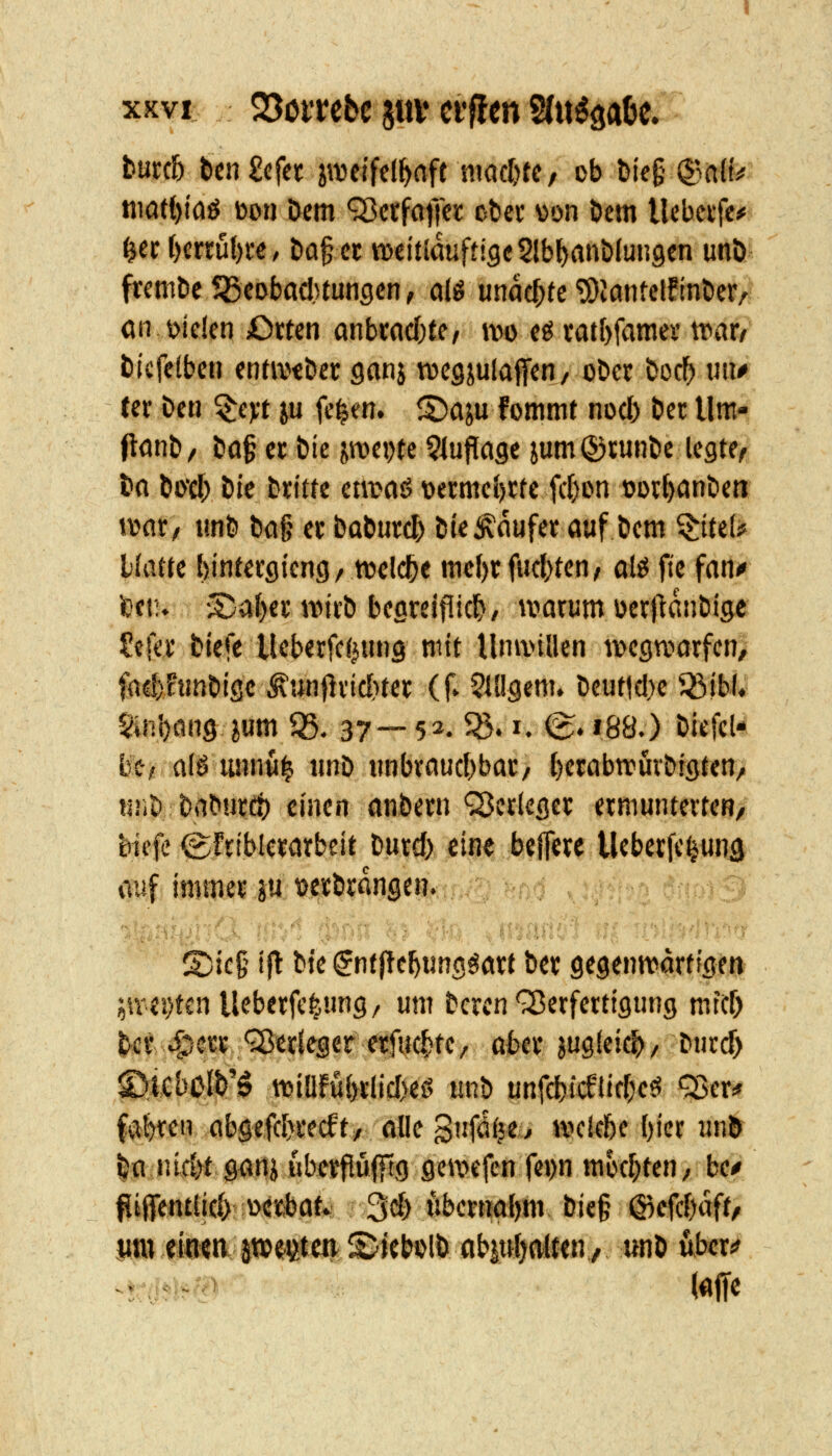 tüul) tmZcfn zweifelhaft ni(icl)tc/ Db öie§ (i^y niatt)lflö bon Dem <3Jci'fatTe!c obei* v>on Dem Uebcife^ ^ef l)ertut)fe, Da§cc weitiauftigcSlbbflnDlungen unö fremDc^Seobacl^tungcn, a(g unae^tc ^iantctfinDer/ ön t>ielen Orten anbrncbte, iw e^ catbfames vt>ax, Dtcfelben enta^tDec ganj tvegiulaffen, oDcc Doc^ «u^ Cef Den 'i^cyt ya fe^en. ^aju fommt nod) Der Um- flflnD/ Do§ et Die jroepte ^lujlage jum®JunDc legte^ Do Do'd) Die Dicittc etwoö t)crmc()rte frf)on üoibonDen voax, unD Da§ ec DoDucd) Die Käufer auf Dem ^tte(# Hatte bintetgicng/ tvelc^e mef)t (webten/ ol^ fte fan^ feftu •S)af)et;nMi-D beareiflicb, ivarum üerftanDige Sei« tiefe lleberfcf^tnig mit Umvillen wegwarfen, fad)FtmDise Äunflricbter (f» 5iügem. Deut|d)e ^ibl« SinDöng jum 05. 37— 52. ^. i. (g. i88.) Diefcl- tei! alö lum«^ iinD unbraucbbar/ bwabwur&igten/ tiiiD DaDurct) einen anbern Q^crieger ermunterten/ biefe ^frtblerarbeit Durd) eiu^ .beflerc Ueberfe^unä yv4 immer m t)crDrdnge%:fKi; .;;''.A iliyi fpfiS «ji l»i«'iiU -'(JV'^ S)ie§ {j! bte ^ntftebung^art Der gegenwartigm iivei)tcn lleberfe^^ung, um Deren'S^erferttgung mttf) Det 45?« ^«rieger erfucbte, abtx jugieicb/ Dnrd) ©lCbolb'0 wiöfubrlidveg tinb unfd)icetid)eö Q5er* fvib^cn aböefd>recft/ ölle S'ifaije^ welebe ()ier unö ^a nicbt gan^ ubcrflüfftg gewefcn re»)n mochten, be^ ^iffentlid) ü«^at* 3d) tibernabm- Die§ (S^efcbaft, itttt^öm p<^#ett iS/icbolb übiuljäm, «nD über«?