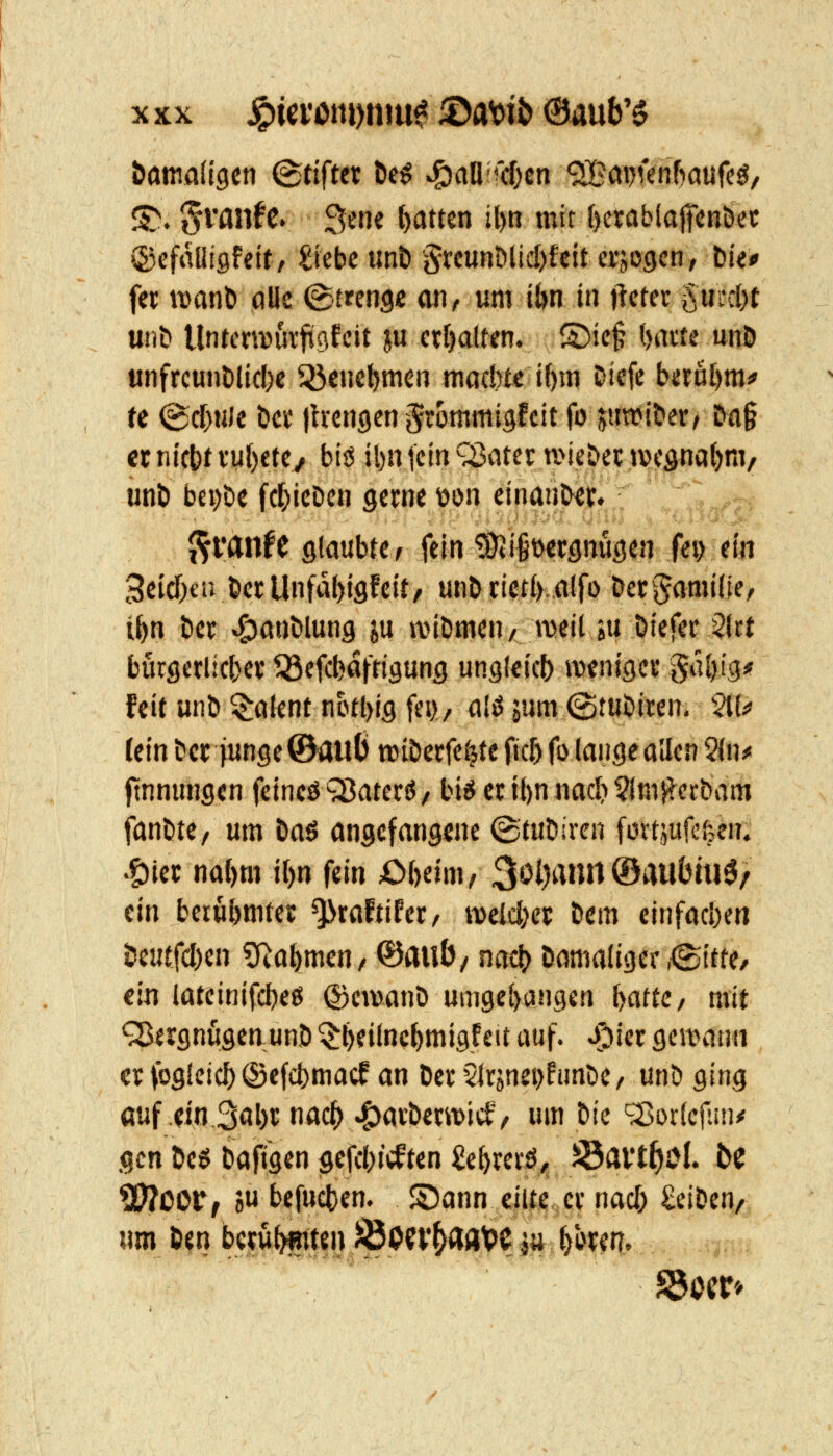 öamad^en Stiftet Öe^ v^aühcOen <2Bm)Kn6aufc0, S. §i*flnfc. 3en« N««n J^) n^ ()crcibla|fcnöec ©cfaüisfelt/ Siebe unD '§rcunÖlid)fcit erjogen/ tk* fet wanö alle (Streng« an, um ibn in jietec §m*d)t unD Untcnvurfügfcit ju erf)aUen. ®ie§ ()aite unö unfrcunDlicl)c Q5c»cNcn möcbtc if)m Dicfc beru[)m* U (3cf)HJe Dci' jh-engcn ^wmniigfcit fo juwi&er/ Da§ crnict)tvu()etev biö il)njcin^ater a^icöeitvcgnatjm, unt) bei)t>c fc^icDcn gerne üön einant^v. ^vanH glaubte; fein ^i^occgnugen fei> ein 3eid)€ivlDci;Unfa()igfc{t/ unö tictt) alfo öet^Jamifie, i^n tier ^ant»lung ju iviDmen, meil »u Diefec 2(i;t burgerlicbev ^efc^afttgunfl ungleicf) iKnigec §ül)ig* feit unD Talent notl)ig fei), a.'ö jum (Stföiwn. ^K«» (ein bcc junge ©au() roiDctfe^te fic5 fo lange allen 2{n^ finnungen feincö ^ateriJ/ bi^ er i()n nad) ?(mRcrbam fan&te/ um Öaö angefangene ©tuDircn fortjufcfeen. .g)iet na{)m i()n fein Obäm, 3ol)anrt ®au(5iu0/ ein beru^mtei; ^talüht, weldKC Dem einfachen Öeutfd)cn ?Ra^men/ ©aub/ nnc^ Damaliger ,<Sttte/ ein iateinifd)eö ©cwanD umgel)an9€n lyattC/ mit QSergnugen unö ^fjeilnc^migfeit auf. J^ict gewann er fogleic^ ®e(d)macf an Der 5lrjnei)funCie/ unD ging auf ,ein3öl)t n<^f^ ^ai'Öewid, um Die ^:Sor(cfiin<' gen De$ Dafigcn gefd)icften £e^rciö^ Sai't^öl. be ^COtf ju bcfuc|)en. S)ann eilte er nad) £eiDen/ «m Deti beruhten )Öon*^a«VC |y ^bren.