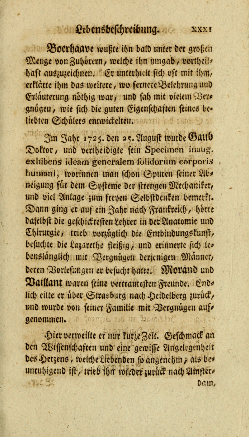 fiebcn^bcftji'cifcung. xxxr S5ociT)aAVe \m^u i()n ba(t> unfct hn gfo^cn ^litiQc oongu{)üvcj.'n/ Ycitk\)t U)n umgab/ vottl)ci!i« l)aft «uv5öiijdcf;nen. €t untei;()icU fiel) nU mit i{)\\h xtflcxu j{)m t>aö iveilerc/ tno fevneieQ3elct)rur.sunD ^tiautei-un^ mtl)iQ wax/ «nt» fa() mit vielem S3ev* jjnugeti, wie fiel; Die guten §iöenfd)flfterj. feincß bc» (übten (gc&ulerj cnnvicfelten. ^ • 3m S«{)f 1725. Den a5,^^{u9ufln)urtie©auÖ I^oftoC/ unb t>ettt)eiDi9te fein Specitnen imuig. exhibens ideam generaJem folidorutn corpori.s huiHani, ivüiinncn man (c()on ©puven feinet §lb^ nelöuns fut Dem @v>(^«me Der jltengen ^ec()«nifcr^ unD üiel Einlage jum fm)en (gelbjlDenfen bemevff» S)ann ging a au^' ein Sa^t nacl; ^vanfceid)/ [)brtc Datelb)! Die gefcbiitteften^e^cev in Der^notomie m\> £()lrutgier trieb üorsöglic^ Die gntbinDung^funf!, bcfu(l)te Die ^iiiaretl)e fleigig^ unD erinnerte fid) ic? ben^ldngtic^ mit Q3ergnugen Derjenigen 93]anner/ Deren Q3or(efi;ngcn er befuc(;t Ijatte. SpfJofanb m\t> 2)aißant waren feine vertr<iuce}kn greunDe. €nD^ lieb eilte er über (Strasburg nacb ^etDelberg jurucf/ imD tuurDe \>m feiner Stimilie rait^vBcrgnugen auf^ genommen» r =■• - 1- - ^^ier üernjcifte er nur furje^iit. (Bt^ä^mmf an ten '^ij]cnfct)aften unD eine gcn)ij]e SWgelcgenbeit Deö^erjenß/ n>elcbc£icbenDen fcangencbm/ lilö be* wnriit)igcnO }|^, triirb i6rr wfcü jur^cf nöc^ Sirnti^r»«