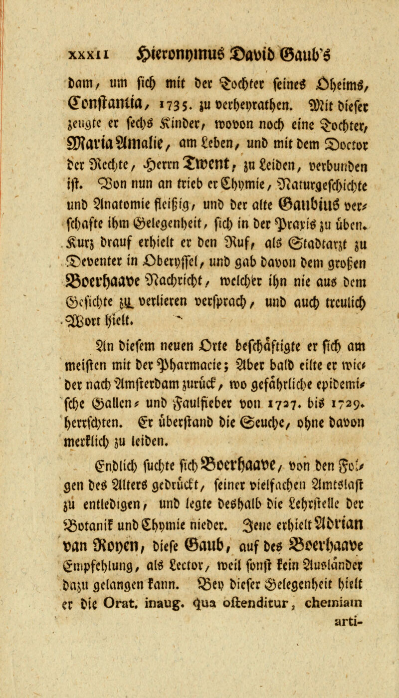 Dam, um fic^ mit öcc '^otf)tn feine« ;Öt)eimö, ^onflamw, 1735. ju»erf)ci>rat^cn. 9}2itbtcfet Idi^tQ er fecl)ö Äinöer, voown noct> eine ^oc^tcr^ ÜHavtaSdlldJC, ömScben/ unö mit Dem 2)ocn)i; &cr9M;te, ^eri-n!jn?cntf jo Reiben, üetbunöcn jjT. QJon nun an ttieb erCl)i)mic, 5Ratur9efcl)icl)te unb 5inatDmie fleißig, unö ber alte ©aubuiö üec? fcbafte ibm @elegenl)eit/ fiel) in Der ^wviö ju üben« Äurj brouf erMcit er Den 9luf, a(ö (StaDtarjt ju ©eüenter in Oberpifei, unD gab Davon Dem großen 93ocv^aat)e 5Rücf)ricbt/ rocldrer i^n nie am tm ©cficl)te ju. oetlieten vccfpract) / unb auct) treulich .^ilßottl^iclt. 5ln biefem neuen Oxtt befc^aftigte er fid^ am meij^cn mit ber ^t)armacie; Slber ba(b eilte er wie* Der nacb i?imfterbam jurucf, mo gcfdbriicbe epibemi^ fc^c ©allen# unb -t^aulfieber t>on 1737. bi^ i-29» l)errf(l;ten. ^-r überjlanb t>k ©eucj^e, ol[)ne MSion merflicl) ju leiben. enblid) fu(l)te fic^SBoef^aat^e/ \)oh fcen ^ü!^ gen beö StUerö gebrückt, feiner lotelfneben Slmt^lajl ju entlebtgen ^ unb legte beöbfllt> bic £e()ritelle bec ^otanif unb Sbpwie niebcr. 3ene erbicltSltl'tan van SKor)cn, biefe ©mib, auf be^ S$m1)afl\jc (gnipfcblung, al^ gector, tveil fon|l fein 2iu?ilanber baju gelangen fann. ^^ei> biefer Gelegenheit l)i«lt er bic Orat, inaug. ^^a oftenditur, cheiniam arti*