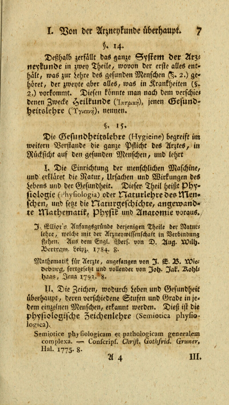 tiev^unSe in jmei) ^fpeile, mown öer cr|le aüeö ent- ^aft, maö jur {e()re fccö gefuntert SJicnfc^en (^^ 2») ge^ ^6ref, &er jiDcpte aber oKeö, maö in ^ran%tfen (§1. 2.0 \)prfümmt* 5)iefen fonnfe man na0 fcem t?crfd)ici l)cncn 3tt^ecfe ^eiltunt)e O.r^^^c;/), jenen <ßefurt&*' 5^je (Befuttb^eftölcbte (Hygieine) Begreiff int tDeifern ^er|lanl)e ^ie ganje ^f[i(i)t tc6 2{rjfeö/ in 9iu(||lcl)f Quf ten gefunden S9^en(c[;en, unt) ki^tt h 55ie (Jinricf)fung fcer mcnfc^jltc^en iXKafc^ine/ unl) erflaret !?ie SRofur, Urfac^en unt) SBirfungen t)e$ ^ebcnö unD ^ec @efun&()eit* 35iefer 5§eit l;ci^t P^y- (iQlogie (i'hyfiologia) üfcer rTatutle^te öe? tTTeii^ feiert/ unb fc|f fcie naturgefdjic^te, an^ewan^' 3^ Ö:lIiot'i3 5fufang^9i'flube bcrjenigen '5:^ei(e bev STatitü^ k()i'e^ n?eld;e mit öec 2(ipci)mifTenfc^aft iit SQcrbtnöttng ftc^eiu 2(uö bcm €ng(. ^,6evf. von 2). 5twg- XOil\)* Tbcttvam- ßeipje, 1784. 8- SDJatrjematit för2fefjte, angefangen \>on ;3. {£. J^. XOk^ öebiirg, fortgefe^t unb vollenbet von Joi}^ 3af♦ Äol;l^ l}aas, ^mix 1.79,2..*'8» IL !5)ie 3^^^)^^/ tooimd) Uhen unt) ©efunfc^etf öber^tupt; Oeren t>erf(J)iel)enc (Stufen un& ®rat)e in jc^» ^em einjffnen 9J?enfcöen, ernannt n^erbcn* ^ief t)l t)te p^yficlogifc^e 3?id;enle^t:e (Semiotica phyfio- logica)*. Semiptice phyfiologicain etpathoiagicam generalem complexa. -jr« Confcripf. Chrifl. Gothfrid. Grüner, Hai. 1775. 8- % 4 MI*