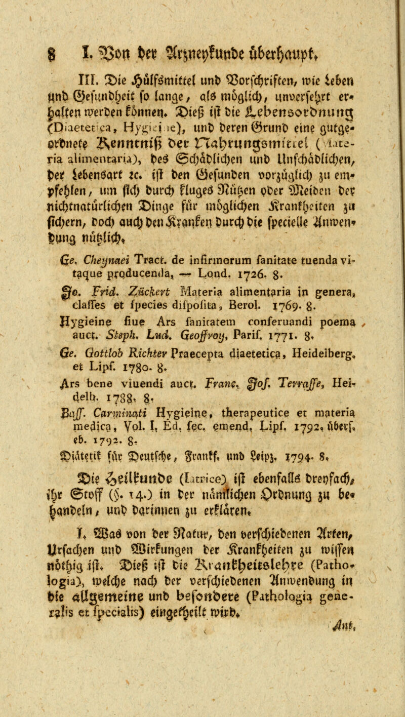 IIL ©te ^nlfßmitt^l unt) ^orfc^riftcn, wie ieUn jinb (5Jefunt)[jicit fo (ariQc, a(ö mogUd), unvcrfe^rt er-? |aUcn nrerDen fonnen* 35ie^^ i|l &ie Ü^ebenöorbnung (Diaetetca, Hygui se), unl) Öeren ©run'O eine öutä?* ria aliment^ru), t)c^ (Sc()aO(icl)en unl) Unfd)dt)üd)en, t)eJf ^ebenöart ^c* i|l ben ßiefunfcen t>orjucj(id[) ju cm'? j)fe^(cn, um flif) burd) flugeö Btüf^en p&er ^Jieibcn t)cf jiicfernaturUcf;^!! 2Dinge für möglichen S\var]tl)citcn ju ftdKrn, Dod) a«d; t>en i\?anfen Ducc|; t)ie fpecielle 4nmcn* Ge, Cheynaei Tract. de infinnorüm fanitate tuenda vi- t^que pfQducenda, ^^ Lpnd. i'726. 8- 00. Frirf. Züchevt Materla alimentpria in generg, clafles et fjjecies difpofitaj Berol. 1769. 8- Uygieine fiu^ Ars fanicatem conferuandi poem^ ^ auc^ Steph. Lud^ Geofroy^ PariC 1771. 8' Ge. Gottlob Richter Ptaecepu diaetetic?!, Heidelberg, et Lipf. 1780. 8» ^rs bene viuendi auct. Fram^ ^of. Tewajje^ Heh delb. 1788-. 8.. jPtT/J. Cavmmti Hygi^ine, therapeutice et niateria medial, Vpl* \i E^? f^^t ^niend, l-ipf, 1792, u&cvf, e&. 1792. 8t C)iiUetif für 5>eutf^e^ ^ranff, imb ^eipj* 1794. 8, SDi? ^eilButtbe (latrice) ijl ebenfalls t)repfacö# i|r ©rofif {§. t40 in ter nanitic^en Oft>nunij ju &e« ^anfeeln; m'^ Darinnen ju er!larerit It ÖBad t)on ber SRaeur, bcn Derfdjiebencn lUUn, ljitfad)en uut) üöirfungen ber i\ranf()e{^en ju n)i|]eti noit^ig i% ®ie^ 5|1 bie Kraitt^eUölcbre (Patho* logia), meldte nad) &er verfdjiebenen ^inmenfeung in t&te allgemeine unb befonbete (Patholqgia gene- ralis et fpectsiUs) dH0Cfl^ei(t mi^b*