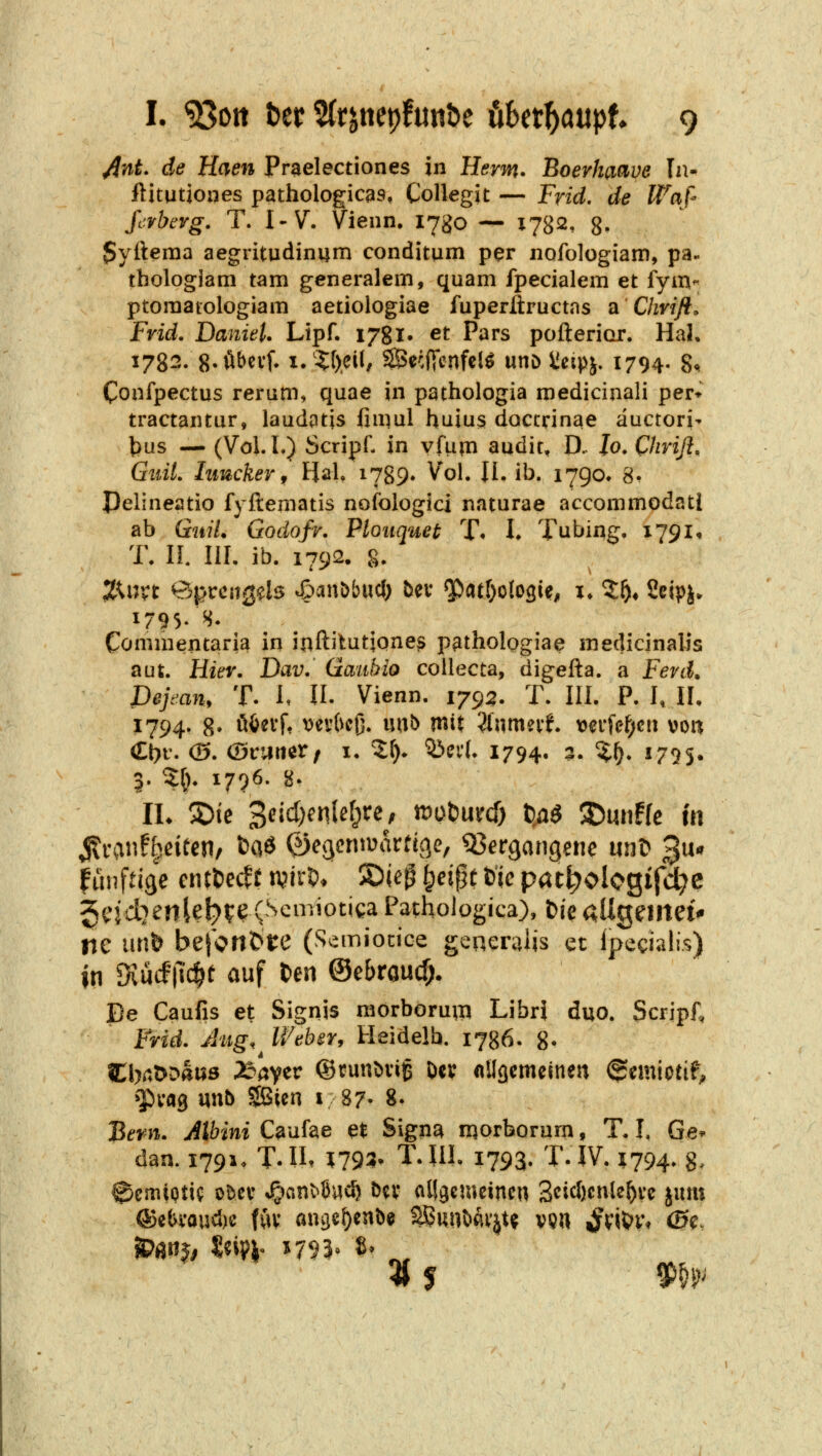 ^nt. de Haen Praelectiones in Herrn. Boerkaave In- ilitutjoiies pathologicas, Collegit — Frid. de Waß ßrbcvg. T. l'V. Vienn, i^go — X782, 8- 5yileraa aegritudinum conditum per nofologiam, pa- tbologiam tarn generalem, quam fpecialem et fym- ptoraatologiam aetiologiae fuperftructas a Chvifl» Frid. Daniel. Lipf. ijgl* et Pars poftericir. Hai, 1782. g.öbevf. x.4:t>eü/ 2Becfi*cnfel^ utiD Sicipj. 1794. 8^ Confpectus reram, quae in pathologia medicijiali per* tractantur, laudptis fiii^ul huius doctrinae auctoris |)us — (Vol.L) Scripf- in vfupi audit, D. lo. Chriß, GiiiL hmckeVf Hai. i789^ ^*ol. II, ib. i79o» 8- pelineatio fyfternatis nofologici naturae accommodatl ab GitiL Godofr. Plouquet T* L Tubing, 1791« T. IL III. ib. 1792. 8. 1795« S- Conimentaria in inftitutjone^ pathologiae medicinalis aut. Hier. Dav. üauhio collecta, digefta. a Fevd. Dejean, T. I, U. Vienn. 1795. T. III. P. I, II, 1794. 8- ööevf, i^evbcß. m^ mx Üwmnt. verfef;cti voa Ct)f. (S. (BvMUXf I. 2^- 53eiL 1794. 5. %i). 1795. 3. 2:^). 1796. 8. künftige cntl)ecff tvirO. 2)ie^ ^eipt fcic pat^ologifd^c ^cjctjenle^te (Seniiotica Pathologica), fcie aUganet* ne \\n^ be}ont>t:e (Semiocice generalis et Ipeciali.s) in Svucf|l'c^t auf ten ©ebraucfj. De Caufis et Signis raorboru;n Libr} duo. Scripi; Frid. Aiig,^ Weber, Heidelb. 1786. 8- CbrtöDaiiö 25aver ©tunMiß Dcv «Ugcmeinen ©mictif^ ^^cag uub SBicn i 87- 8- Bern. Albini Caufae et Signa morborum, T. I. Ge» dan. 1791. T.n. 1^793- T.IIl- 1793. T.IV. 5794. g, 0cmiptic obcv »g^anMJud) bn* alSgemcincn 3cid)cnle^ve jum ^m» Seij^i- 1793» 8* ^^