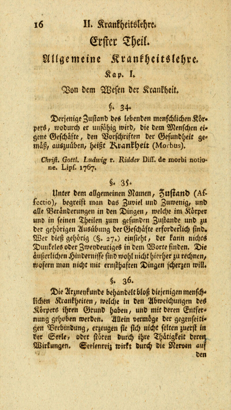 Aap. !♦ ^on tcm gefeit öcc Äcanf^cit, $♦ 34» jjctö / tüDburc^ et unjvlltg lüirt), t>tc bem 9Jlenfc()en ei- gene ©cfc^dffc, ten 33orfcl[)rjfren fter ®efuhtil;eit ge« m^$f ou^juübcn, ^jpt Ki;4tt^^eft (Morbus). Chvifi. Gottt. Ludwig t. Ridder Diff. de morbi iiotio- ne. Lipf. 1767. Urtfetf tem öÜgemeinen 9?mmti, 5»(i^tt& (Af- fectio), begteifi nitin fcaö 3^i^l ^^^ 3^*^^^9/ ^Ö oOe SBeranterungen in t)cn !t)ingeri, meldte im ^bvpet unb in feinen %i}eilen jum gcfunBrn 3iM^^^^ ^ jw fcer ge^otigen 2(uöuBiing &er ©cfc^dfte erforfcefUc^ finö* Söcr Dk^ g^[p6ng (§♦ 27O einlieft ^ ßcr farth t\iö)t$ SJunfelcö o&er 3^^^t^^fi9^ö tn bem ®orte fnt>en* 2)i^ au^crlicö^n ^tuD^rtiijfe jtnD wofpl nid)e ^i>r§er? ju Wcftnen/ n^ofern man nid;t mit ernjl^iaften ^Dingen [c^erjen tPiÖ^ ^ie 3frjHer)funB^ be^anfcelt Wo^ fetejenigenmenfc^* IidSett ^ratlf^eiren, tPeldje in tett ^(bmeidjiingen Ded ^kj^etö iijvtti @tm\t> ^abeu / utiO mit bmn Qntfet^ imng gel^übcn roer&cn* 2(Üein vermöge tec gegenfeiüi^ gen ^^rbtnöung ^ erjeugert (le (Icf; nic^t felr^n juerlt Irt 15er ©eifle/. ötef |J5ten »utc^ i^te ^^^dtcgfeit bereit SBirfMn9en^ ©eefenrdj wirft 6urc^ 5ie JRerpen ouf t)cn