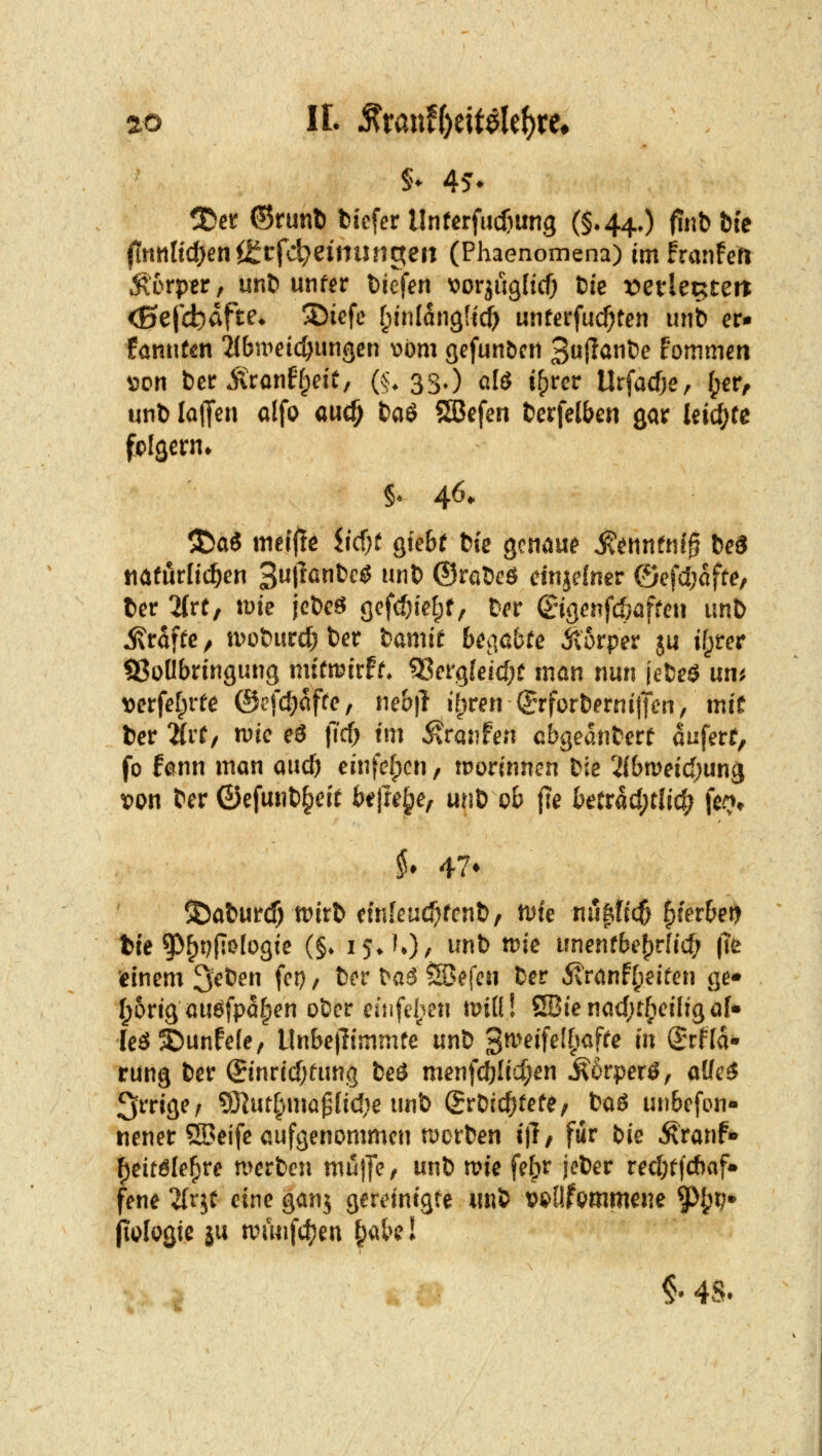 5)er ©runl) tiefer Unfcrfudiung (§*440 fiiib Die j1nttItd)enÖ^t:fcl}eintingefl (Phaenomena) im franfen Mrpttf unö unfer bjcfen tJorjuglicf) Die vetUx^un <0ejcb^ft^* ^i^fc f^inlangUc^ unferfui^ten unb er* fannfcn 2{bu>eicöungcn \)j)m gefun&cn 3«l?öt)e fommen \5on t)cr itronffpeit, (§. 33.) alö i()rer Urfacfje, ^er^ unl) laJTen alfo auc^ fcaö 5ßefen J?crfe(ben gar leid;te §* 46. 3!5aö metfle iidjt giebf fcie gcn^u^ ^atnfni^ ieS mtMi^en ^uliantcS unD ©raöeö dnjelner ©efdjafte, t)er 'Mrt, tüte jcöeö (]efcf)ieE;f; Der (Engenfcfeaffeu unt) i^raftc/ u>ü&ur£^t)er fcamif 6e<ißbfe Äorper ju ifprer SSoÖbringung mttmirfr* ^^ergfeidjt man nun jcfceö un^ verfetprfe ©cfd^affe, ne&|l i^^ren (J-rforfeerniiTen, mit ber ^rf/ wie eö jTcf) tm 5?rajifen cbgednterf aufert, fo fann man and) einfefpcn, wovinnen t>k 2ibn)eid;ung ^on t^er ©efu«t)§eit beilege, mit> ob jle ktrad;clid; fe^» 3)al)urcf) tritt etnleu^rcnt), tute nufttic^ f)fer6etj bte ^^^^(iölogie (§♦ isJO/ ^'^t> ttn'c unenrbe()r{id; |Te 'einem ^eten fei), 6er \>a6 S^efeu Ber 5\ranff;eifen ge» I;origöUöfpa[;en o5er euifel:^en tmü! 2Bienad;t{ieiIigö[» leä^unfele, Unbetlimmfe uni '^miUll}<^fte in ^Tfla* rung fcer Sinrid)fimg fceä menfd)Iid;en ^orperö, aUc$ irrige; ?Ölur§mapÜd;e unb SrDidjtefe; taö unbefon- nener 53?eife aufgenommen rjcrten ij!/ fiir bie ^ranf- f)eitöle^re n>erben mujfe, unö n>ie febr jeter red;tfd)af» fene 2(r^t eine ganj gereinigte «nt wOfpmmene ^^jr;» jiijlogic ju n?mifd;en ^abc! . : §• 48.