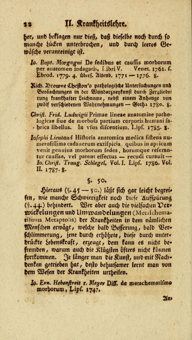 ^er, unb hcfla^m nur 6te§, ba^ biefelbc tioc^ tnvd) fo wandle iücfen unterbrodjeri/ unö burc^ leereö ©e* tt)dfd)e \)erunreint9f i|l* Xo. Bapf. Morgagni De fedibus et cauflis itiorborum per anatomen indagatLs Libri V. Venet. 1761. f. Ebrod, 1779* 4. öbci'f, 2llten&. 1771-—1776. 8» Üid). 23roi»ne €be(lon'ß pot^ologijcbe Untevfud)un9en unb 53eo6ad)tumien in bn SSBunbarjncijfunft öuvcl) Scri^lic&e^ vung fvant^aftev £cid)namf, nebjt einem Jln^ange »on ju>6lf veif4)te5enen ®a()vne^mun9en — ®ot[)a 1780» 8* Chrifl, Fvid. Ludwigii Primae lineae anatomiae patho- logicae fiue de luorbofa partium corporis humanifa- ' brica libellus. In vliis difcentium. Lipf. 1785. S* lofephi Lieutaud Hiftoria anatomica medica fiftens nu- merofiflima cadaucrum extifpicia quibus in apdcum venitgenuina morborum fedes, horumque referan- tur cauffae, vel parent efFectus ~ recudi curauit — lo.Chviß. Traug» Schlegel, Vol. L Lipf. 1786. Vol, II. 1787. 8- J^t(»rau« (§*45~ 5gO la^t (t<$ gor leic^f Begrei* fett^ me mancl)e ©d^mierigfett ni)d) tuic '^uffpurung (^^♦44♦) be^inbert* 2ßer aber aud; tie vielfadjm Per* tDicFelungeit unb Uniroanöelungett (Mecalchema- tilmiis Metaptolis) ber Äranf^eitcn in bcm ndmlirf)en tOJenfdjen ermagf, n>eld;e balb ^efferung, balb 5Ser- fd)Itmmerung, jene tiitd) er^o^efe, biefe burd) unter* brucfre iebenö^roft/ erjeugt, bem fann eö nid)t bc fremben, warum auc^ bie jilüg)len pfrerö nid^e fonnen fortkommen, ^e langet man tie ^un|l, unb mit fflad}'' benfen getrieben ^ar, be|b be^utfamer lernt man von bem SBefen ber Äranf^etten urt^etlen* Iq. Em. Hehenftveit r* Meyey Diff. de metachematifmo WorVoruip, Lip£ 1747» mm