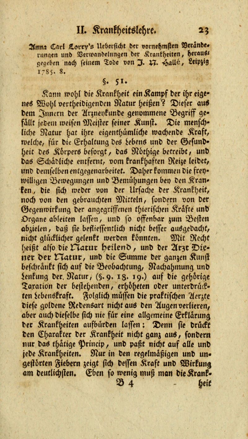 IL ^t<inif)cMtf)U. 25 3(mirt €<trl fLovty^s Iteöccficöt bcv vovne^mltett 58evattbc# runacrt unb 25einvflnbe{un9en bcr ^vantf)eitcii ^ f^aanü cie^dHix Mii) feinem ?:obe Den 3. $7* 4aUe, Seipiig r785- 8t 5tann rnol;! bie Äranff)eif ein Äampf bcr t^r eise- tieö 5Bül)l iDert^eibigenben diatut ^ej§en? 3)icfer au« bem 3nncrn tev Hrinepfunbe genommene ^egrijf ge- fallt |e&em meifcn 9Jtci)ler feiner Mn\h 3)te menfc^- iicf)e 9Ratur fpat i(;re eigentfpümlidje n?ac^enbe ^raff, n)e(c()e, für bte Sr^afrung bcö Jebenö unb ber ©efunb* ^eit beö ^orperö bcforgt/ baö 9R6t(;ige betreibt/ unb baö @cl)dMid)e entfernt, t)om franF^aften DJeije leibet, unb bcmfelben entgegenarbeitet. ©at;er fommen bie frei)- n>iUigen ^^emegnngen unb 35emu^ungen bep ben ^ran* fen, i}ie fid) n^eber wn ber Urfadjc ber ivranf^eif, nod) \)on ben gebrauchten ?DhcteIn, fonbern wtx ber ©egenmirfung ber angcgrijfcnen tf)terifcl)en Gräfte unb Organe ableiten laffen, unb fo offenbar jum S5e|len objielen, ba^ (le beflteffentlicl) nid^t belJec auögebacl)f/ nicl)f glücfltcl)er gelenff n^erben fonntcn» SSflit Üic(i)t l\ei^t a(fo bie Viatut ^eilenb, unb ber Zt^t 25ie- neu bei: tXatut, unb bie @umme ber ganjen Äunj! 6efd)rdnft (td) auf tie ®eobad)tung, SRadja^mung unb ienfung ber. 9Ratur, (§*9, ig* 19O auf bie gehörige Taxation ber be|lef)enben, er()6^eten ober unterbrucf» ten Jcbenöfraff* ^olglicö mujten bie praftifc^en 'iierjte tiefe gofbene JKebenöart nid)tauö ben 2{ugen\>er{ieren/ ober and) btefelbe (ic& nie für eine allgemeine SrÜdrun^ ber Äranf^eiten aufburben Ia|fen; 5Denn (ie bröcff ten S^arafter ber j^ranf^eit nic^f ganj a\i6, fonbern nur i^a6 t^ati(^e ^rincip, unb pa^t tiidjt auf alle unb jebe Äranfl;eiten* SRur in ben regelmäßigen unb nn^ gejlürten gtebern jeigt (tcft be|]en Äraft unb SBirfung cm beutlic^jlen* (ihm fo n^enig mup man bieÄranf* 35 4 ' §eic