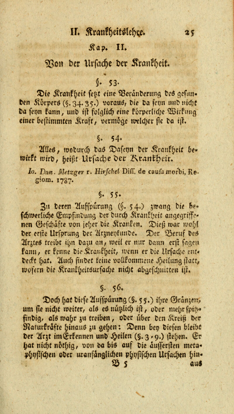 Map* IL $♦ 53' 5Dtc ^rmifl;cif fc^t eine ^eranb^rung tcö gcfun« fcen 5v6rperö (§. 34*350 vorauö, bic Da fci)n uu&iucf^f ta fei)n fann, unb t'tl foIgHc^ eine f5rpcrlicl)c SBirfung ctner befrlmmfen jvraff, v^ermoge n)tld;er flc bo ijl. §* 54» 2(ßcö, mDfcurcf) taS SDafct)n Der ^ronf^eif 6e* wirfr nn'rt), ^ä$t Vit^ad^e X>cc KtanUyeiu lo. Dan. Metzger r. Hirfchel Diff, de caufa morbi, Re» g!om. 1787. 3tt teren ^fuffpurnnj (§• 54O jmang fcie 6?* fc^merüc^e (£mpfint)iui(} fccr öurc^ Äran![;ett angegriffen nen @efd)afee v>on jefjer bic Ärcnf^n. ^iejj mar u^ot\( tcc crfre Urfprung ber 'HrjneJjfiinCe. 3)ec ^eruf &e^ 2{rjteg treibt i^»n Da^u an^ mei( er nur bann er|r faqea fann, er fenne bi^.frar.F^eif, mnn er bie Urfadjc cnN becff bat» 2lucl) pnbet feine voÜfommene .^-icilung jlatr/? n)i)f^ni bie ^raiif^citöurfadje nicJjt abäefctjuitceti ijh §. 56. ®Dd) ^a( bicfe 2(uffpurung (§♦ 5 5.) ibre ©ranjett;; um (le nicl)t weiter, ald eönül^lic^ itl', ober mebüfpi^« finbig^ clö mo^r ju treiben, ober über bcn i^rei^ bc? Sfcaturfr^ftc ^tnauö ju ge^en: 2)enn bep biefen bleibt ber 2(rjt im^rfennen unb jpeilen (§»3^90 |lef;en» (Jt ^at nic^t n6tf;i9, mu ba biö auf bie dutferilen meta-» l>I;i?jtf(^en ober uranfanglicöen p^i;(ifcf;en Urfac(jen ^in^