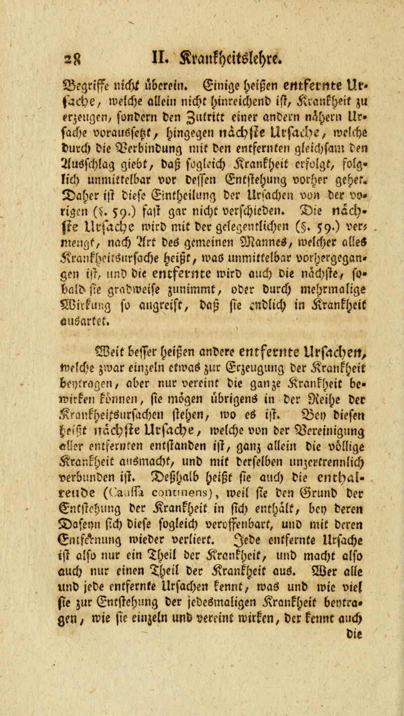 Sßegrtffe in(i)t uhcmiu Einige [yd^cn emfctnte Ur* (^dje; n)^(d)c allein nic^r (>inreid)ent) ift, ittanfbeit ju ^qeiigcn/ fontern &en 3^^^^^^^ ^^^^^^ andern n5f^ern Ur» fac!)e m>rau(?feftf/ t^ingegen tiddjfle IXtfaclrc^ \vcl(^& t)utcf) &ie ^erbintung mit \>en entfernten a(eicl)fam ten 2(uöfrl)(ag giebf/ ba^ f^gf'^'td; ivranf()eit eifoläf, folg- Iid) unmiftctbar \}ür Detfcn (5:nt)le[;ung t^orher ge^ef* S)öf)er i\i tiefe ©ntfpeilung t)cr Urrac()en v>on fcer i^o«» rigcn (:;♦ 59.) fall gar nicl)t t)erfc|)iet)en^ ®te nadj^ pe Ui'fad^e nn'rD mit Der gc{esentlicf}cn (§. 59O ver^ itieuflf, txad) 'Htt t)eö gemeinen 93Ianne^, tmldjcv cdkS 5\\xa)H}üt^iit^G(i)e ^ci^t^ tuaö unmitfelbar \)orf;ergegan' gen ifh ttnO öte entfernte mirt) and; Die mü)\ief fo- fealD fi'e grabmeife junimmt^ oDer Öurd) melprmafige SBirfinu] fo angreift, Da^ fie cnDlid; in Ä>anff;eif euöartet. SBeit Seiler f^eipen anDerc entfernte Urfnd^crt, tt5e{d?e jtDar einzeln ct\va$ jur Sqeugung Der Äranf[;eif fee?)tnitgcn/ aber nur t^ereint Die ganje 5\ranfheit bc« iDirfen Humen, fte mögen übrigenö in Der fKei(;e Der .1\rünfhe!?öurfad)en jlef^en/ mo eS i|?* Q3ei) Diefett |eff5t !idd;fie Utfad^e, n?e(d;e von ber Bereinigung dfer entfernten ent|1anDen i|l, ganj allein Die vollige ^ran?[)eic augmad)f/ unD mif Derfelben imjerfrennlid^ verbunDen ijL ^epf^alb ^ei^t fie aud) Die entiyaU reiibe ((^aufFa concuiens), weil (te Den ©runD Der €ntllo!)ung Der j\ranFfpeit m (td) entt^dlf, bep Deren S)afei)n fi'd) Diefe fogleid) veroffenbarf, unD mit Deren (Sntfeirnung n>ieDer verliert* ^ei^e entfernte Urfac^c i\i alfo nur ein %l)eil Der 5\ranfl;eit, unD madjt alfo md) nur einen ^^eil Der Äranf^eit anä. 5öer alle unD jeDe entfernte llrfad)e« fennt, maä unD ivie vie( (le jur ©ntjTe^ung Der jeDeömaligen j?ranf[;eit 6et)tra* geu/ tvie fk cinjeln unD t^ereint ivirfen, Der fetmt aud) t)it