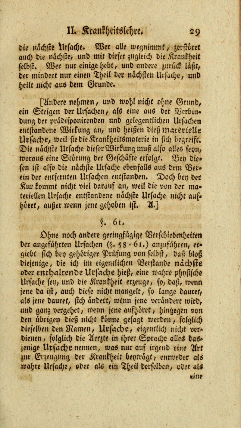 aucf; tie md)\lCf unti mit fciefcr iugleid? fcfe Ärcnf^eif felbj?* ÖBec nur eintäe fpebt, mit) anbcrc jurui:? Id^t, ter minöcrt nur einen ^[;ci( Der ndc^jrch Utfadje; unö ^tilt m(i)t aü6 t)em ©runöe* [•Hntere nef;men, unb tt^ol^t md)t ofjne ©nmb, ein (Steißen fcer Urfac^en / alö eine auö bor ?Bcrbin* Uung fccr prdttfponiren&en unb ge{egcnt(id)cn Urfacf)eit enftlönbene Söicfung an, unb ^ei^cn bie^materielie Vit(<id)e/ it^eil ftebicÄvanffpcttömaferie in fid) begreife ©ie nad)|le Urfac^c btefer®{rfungmu^ al\o alk6 fepn/ tuorouö eine ©rorung bcr ©efc^dfre erfofgf* 53et) t^ict^ fen tjl olfo t)it na^ile Urfad)e ebenfoKö au3 bcm ^ISer- ein bcr entfernten Urfad;en ent|lanben. ^ocf; bcr) bee ^ur fommt nic^t ^iel barauf ön, weil tic \)on ber ma« feviellen Urfacf)e entjlanbcne ndcf)|Tc Urfadje nicf^t auf» |5ref, auper wenn jene gctpoben ijL 2j*] öfjne noc^ dnbere geringfügige 95erfcf)tcbmf)effen t)er angeführten Urfocfjen (§♦ 58-6i*) cnjufüf;ren/ er* ^iebt fid) bcp gef^origer ^^ciifung von felbfr, bafl blo^ biejenige, bie id) im eigent{icf>cn 93er|]an&c udd)iie ober cnt^alrenöe Utfad^e f^ie^, eine n^a»^re pf^pfifc^e Urfad)e fei); unb bie jlranf^eif erjeuge/ fo; bajl^ menrt jene tia i|l, aucf; biefe nidjt mangelt, fo lange bauref^ alö jene bauref, ^d) dnbcrt, m^nn jene \)erdnbcrt mirb/r unb gang t^erge^et; iDenn jene auf[)orct; fiini^egen wti ben übrigen tie^ iüd)t Umu gefagt tverben, fcfglicf) biefelbcn ben Skmcn, Urfacbe^ eigenthd; nid;t \)er* bienen, folg(id) tic 2{erjfe in ilprer @prad;c a[lc5 baiS«' jenige Urfac^e nennen, n^aö nur auf irgenb hm 'Utt jur (Sr^eugung ber i^ranf^eit beitragt ^ entmeber al$ ira^re Urfad;e/ ©bcr alö m %i^eil \)txfdbcn^ oDcr a!^ kirn