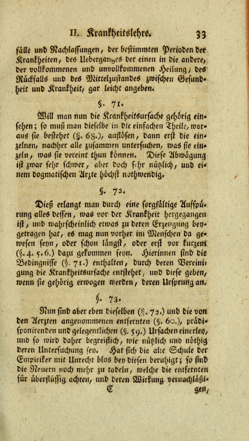 fäüe unl) 5Racf)(a|fun9eti, bet bciiimmtm ^erioten^i^i 5vranf§etten/ Ceö Uebcrgativ^c^ Der einen in Die dnfcere^ Der voüfommenen unD unt?ü(!fommenen Reifung > Deö SJucffaUö unD Deö ?ÖJiree[ju)lanDeö i^ifc^en ©efunfc- ^it unD Jlranfi^eif/ gar leid^f angeben* ^i(I man nun Die ^Muf^eitSut^ad)^ 9ef)6rig ein* fe^en; fo muß man Diefclbe in Die einfacfjen '^f^eifc/ tt)or* auö (le belletet (§. 680/ au}16fen, Dann er)} Die ein* jefnen, nad)t)er ade jufammen unferfudien, maö fie eiiH jelu/ maö fie v>ereine t^un fonnen* S)iefe ^{btDagung tilgbar fe()r fd;n)er, aber Doc^ fr^r nüftlic^z unD d* nem Dogmatifd^en 2(rjtc §6cl;|l ni^t^menDig^ 5bie^ erfangt man Durd) me förgfaffig^ 'Kuffpu* rung alleö Deinen, tvaS t>or Der ivranflpeit hergegangen tll/ unD malprfc^einlic^ euva^ ju Deren S'rjei^gung bei)- getragen l^at^ e6 mag nm t)or^er im ?Kenfd)en Da g^* mefen fepn^ oDer fcöon lang|1/ oDer erj! wx furjent (^♦4. 5» 6;) Daju gefommen feijn. .^ierinnen (tnD Die ^eDingnitTe (^« 71-) tnti^aUmf burd) Deren ^ßereini^ gung Die ^ranfl;erföurfad)e cnr|}e^ef, unD Diefe geben/ n^enn {le gefp5rig ertrügen n^erDen / Deren Urfprung ati.^ i^ 73* 9?un jtnt) a6er eben Diefefben (§♦ 72«) imti Die \>ott Den 2(erjren angenammenen entfcrnfen (§* 60.), praDi- fponirenbenunDgefegentlrc^en (§, 59,) Urfadjeneinerlei^/ unb fo n)ii'D Da^er begreiflidj/ mie nu|lid> unb nbti^i^ Deren Uneerfud;ung fem ^at fTd> hie alte ©d)u(e Der Smptrifer mit Unred^r blo$ bepDiefen berufjigt; fa 0nfe Die Steuern nod) mef^r ju taDelU/ tt)eld)e Die entfernCefi für überpiitJrg ad)ten, unfe Deren Söirfung ^ernad;Iapi-