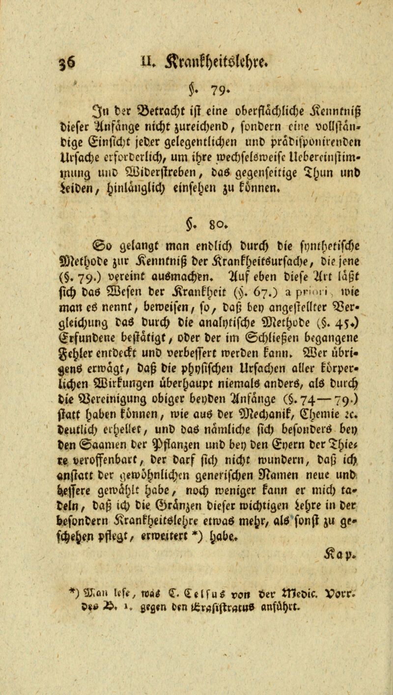 3u tet ^etxaä)t ifl eine obet^adjlidje itennfni^ tiefer itnfange rud^t juretd^enD, fonöern eine \>oü\ia\u btge (£inficl)t jeUer gelegentlid^en unb pratifpomrenben Uifad)e crfoiDcrlic^, um i^re tt)ed)fel6n)etfc Ucbercintlim- %mu^ uiiD 5ßit)er)lreben, baö gegenfeittge 5(;un unt) Reiben / I^inldnglid; einfe^en ju formen* §• so. @o gelangt man enMic^ &urc5 ^i^ ^ijuthetifdjc !SM^>ote jur ivennfni^ ber Äranf[>etföurfad)e, öiejene (§• 79») vereint auömae^^n^ %nf eben tiefe 2{rr la^f fxd) baö ®cfen ber i^ranf^cit (§♦ 67O a prirn i, me man eö nennt, bemeifen^ fo, baO bep angejledter ^er« 9leid;un3 ta$ tmd) tie anaftjtifcfte ^et^ote (§. 45*) ^rfunbene betätigt / ober ber im ©c^Iie^en begangene geiler enrbecft unb PerbetJert merben fann. SJer übri« genö ermagt, ta^ bie p§prifcf;en Urfad)en aller Eorper» ii(^en SBirfungen überhaupt niemals anberö, d6 bmd) tu SSereinigung obiger beijten 2(nfange (§^74—79») Pat( f;aben tonnen, n?ie au$ tet 5)?ed)anif/ ^f;emie 2a beutlid) ei'^ieKet, unb baö namlid;e (id; befonbeiö bei) ben ©aamen ber ^^flanjen unb bei) teti Qt}etti ber ^^ie^ fe i?erojfenbart, ber barf fi'd; nic^t munbern, bajj id) anffatr ber ijetpo^nlidjcn generifdjen SRamen neue unbi ItejTere gea^df^lt i^abe, nod^ n?eniger fann er mid) ta^^ beln f ta$ id) bie ©rdnjen biefer tt)id)tjgen ie^re in ber befonbern 5\ranf^eit^Ie[;re etmaö me^r, alö fon|l ju ge^ f(^e^e,n pflegt, ern>eirert ^) I;„abe.^ *)9J;on Uf«', m$ S^* Celfu^ von ber JtIcDic. Vörr* 5>«ö»* 1. gefl^n &fn tÜr^^fijlrÄta^ anfüllt.