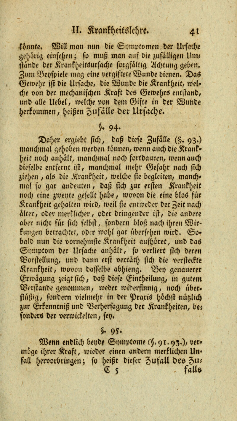 lonnfe» QBid mau nun t)ie ©t)mpfomen ber Urfat^e gct^orig cinfe§en; fo muß man auf Die gufaüigen llm^ )tant)c Der j?ranff;eiföurfad)c forgfalttg 'i{cf)tunvj gcbcn> 3um ^^epfpiele maß eine \)er9iffete 3Bunbe bicnen» ^a6 ©ea>el;i: i(l t>ie Urfac()e, tic ?23unbc bie ^Kranffpeit, tvd d)e üon ber medjanifd^en ilraft beö ©emetprö ent|lant), unt) alle Ucbel, n)elcf)e \?on bem ©iftc in ber SÖunbe ^erfornmen, f^ei^en 5wf^U^ ^^^ Urfac^e* X^af^er ergie&f jl'd)/ ^^^ ^^^f<^ 3f^ff^ (§♦ 930 manchmal gehoben werben fonnen, tt)ennaud)bieÄranf• ^eiü no4) anlpdlü, mancfjmal nod) fortbauren, mennaucf) bicfelbc entfernt i|l, mand^mal me^r ©efaf^r nac^ fid) jief;en , al6 lic j?ran%it, tvddje )7e begleiten, manc^^ mal fo gar anbeuten, ia^ fid) jur erjlen ^ranft;ei£ nod; eine jwepte gefeilt f^abe, mo^on tie eine bloö für 5vranf^eit gel^alten n>irb/ n^eil fie entmebcr t>et^eitnad) alter, ober merF(id)er, ober bringenber ijl, \:}ie anbere ober nid)t für fid) felb)!, fonbern btop nad) t[;ren 2Bir- fungen betrad)tet^ ober n>ot)l gar überfeinen mirb* ©o* balD nun bie v^ornel^mfre Sxvantl^eit aufboret, unb baö ©nmptom ber Urfad)e anmalt, fo \?ertiert fid) beren 93or|lel(ung, unb bann er|l i>errdtfp ftd) bie Derpecffc ^ranf^eit, mov^on baO'elbe abl^ieng. ©et) genauerer ßriDagung lexQtfid), ta^ biefe (Jint^eilung, in gutem ?8crtlanbe genommen, meber iDiberjinnig, ncc^ über* flü^ig, fonbern vielmelpr in ber ^ra;:iö ipd)\i nü^lid) gur Qxhnmni^ unb Q3er^erfa9ung ber itranff^eiten, be^ fonb^rö ber vermicfeltcn, fei). §♦ 9^ Söenn enblid; bei)be ©pmpfome C^*9i.930/ ^er* möge ifprer^raft; tvieber einen anbern merfliefen Un- fall I^crvorbrin^en; fo ^ei^t biefer gufall Öe^ 5»^ g 5 fall*