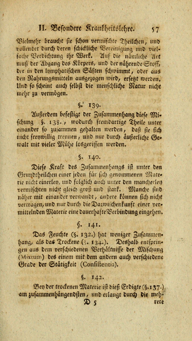 SGicfmebr braucf)t fic fc^on vjermlfcfjfc 'l:6ei(cf)cn, itnö roüciiDct fcurcf) teren f(fei(fltc^e Sßereim'ßiuiß iinD i>iel- fod)e Q^crbid^tung i^r ®crf* 2{uf t)ie nam[id)e 'ilrt nml] ter ^(bgang t)cö ^orperß, unt) berna^ren&eötoff, txr in Den lpmp^atifd)cn ©often ^djmmmt, oDer au^ Ccn SRalprunöömitfelrt auögejogen mirb, erfc^t Serben. UnD fo fc^eint and) fe(b|l t)ie menfd;lic^c SRatur t\id)t md^t jtt vermögen. 'Unwettern befeptgt Der S^f^^^i^^ti^ang biefe SSli^ fcOung §♦ i38v/ tv^oburd) fremdartige X^eile unfeir eirianter fo juiammen gehalten tDerfcen, baf^ fte fid) r(d)t frepn?illig trennen f unD nur tüvd) a\i$evliü)c @c- toalt mit tjieler 2Jiüf;e loögeriifen roer&en* §♦ 140. ^iefe j\raff t)eö Si^f^^^^^^^^^^'^^gö t|^ ^^^^f^^ ben ©run&t[;eild)en einer jefcen für (td) genommenen i)Jiare- ric nicfjt einerlei), unfc folglid) aud) uiJter Den mandjerlei) vermifd)ten nidU g(cid) grotl unl) \iaxt i})Iand)e |l'nt) na()cr mit einan&er v^eniuinDt, anpere fonnen jld) Ji*^)^ vertragen, unl) nur öurd) ttieSDajmifdjenfunft einer Der* nüttelnben 9j{aterie eine Dauerfpafte^erbinbung einge[;en* §♦ 14U ^a6 geuc^te (§♦ 132.) l^at n)eniger S^^f^^^nicn* f)ang, alß Da* Iroifene (u 134O- 2)eöfpalb entfprin- gen aiiö Dem t)erf4)ieDenen ^er^affnitJe Der 9Jlifd}ung (MixtiuT)) Ded einem mit^Dem anDern aud; t?erfd;ieDene ©raDe Der ^täti^hit (Confiltentia)» §♦ 142. S5ei) Der trocf enen 5Katerie i\i bie§ @rDtgfe (§♦ 137-). cm jufammen^angenDIlen / unD erlangt Durc^ DU n\e^^ ^5 xm