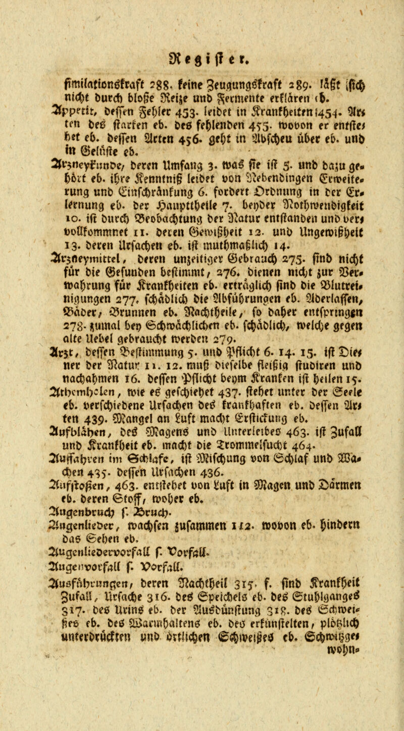 ftmi(attonöfraf( ^gg. feine Seuflunp^fraff 289. figt [fi(J) ntc^t burd) bloße Keije utib Fermente etfidren (J. 3tppedt, t^e^iti §ef;{ec 433. leibet in ^tanthnUni4S4- 5lw ten be0 |?art=en eb. beö fe^le«^en 45:3. mobon er entfiel ftet eb, bfjfen 2lctrn 456. ge^t in 2lbfc()eu übet eb. unb m ©elnfte eb. 2jr$iicyfmiDe/ brrcn Umfang 3. tt)öö fte tl? 3. «nb baju ge* f)txt eb. it^re 5?enntni§ leibet öon Siebenbingen gweite* rung nnb (ginfcferanfung 6. focbert £)rbnung in bct gr# lernung eb. ber ^aiipttbeile 7. bei)bet 3^otf;menbtgfeif 10. ift burd) 55eobac^tung ber 3;atuc entjifanben unb beri t)oflfommnet ii. beten ©emi§l)ett 12. unb Ungett>i§|)eit 13- beren Urfac^en eb» ift mutbniö§lic{) 14- Är^neymittel, beren unjeittjier ©ebraac^ 275. ftnb ntc()t für bie ©efuuben beflimmt, 576* bicnen mct;t jur 23ei:# tDo^rung für jfranfl)eiten eb. erträglich (inb bie S3luttei# nigungen 277. fc^ablicö bte SIbfübrungen eb. Slberlaffen, S^aberr'Stunnen eb* SJacSjt^eile, fo ba^er entfpnnggn 278- f>\m<^^ bti) ©cfen)act)[ict)cn eb. fc^ablid), n)eld)e gegen oUe Uebel gebraucht n?erben 279» Uvit, beffen Q^eflimmung 5. wnb ^Picfet 6.14. 15. ifl T)iei «er ber SJotur n. i2, nui§ biefelbe fle(§ig jtubiren unö nadjatjmm 16. befien ^Pflidbt beorn Äranfen ift \)t\ltn 15. 2(tbcml)clcn, n>te eg gefc^tel)et 437. fiebet unter ber ©eele eb* t^erfcl)iebene Urfacfcen beö franfbaften eb. beffen 2Jti ten 439. ?9tangel on !^uft maA)t grflicfung eb. 2l«fbl«l)en, öeö SKagenö unb llnter!e!be0 463. i|l S^f^ö unb ^ranfbeit eb- macf)t bie 5ronnneIfuct)t 464. 2(is(fal}veri im 6ct)lafc. ift ^S^ifcftung wn Schlaf unb 2Bä# eben 435. beffen Urfac^en 436- 2fuf|lc^en, 463- entjiebet uon Jiuft in SSagcn unb Sarmen eb. beren ©toff/ a>ober eb» 2(iigenbnicl; p Ärwct». 2(»genltet»cc, tt)ac^)fen jufammen 1x2. »oöon eb. ^inbem ba6 (Beben eb. 2iugciilteDervorfa[I f. Vorfjijtf* 2(ugenvotfi;{( f. X>orf^;K. ^tußfiibrungcrt^ beren 3Jacf)t5eil 315- f- pnb S'ranf^eif gufall, Itrfacfee 316. beö ©peicftelö eb. beg ©tublg^nge^ 317. beö Urin^ eb. ber SJu^bünfrung 31^. bee^ &ct;tt>ii'' {iee eb* beö Sisannbaltene^ cb. bei5 erfiinfielten f pl6&lic& wnterbröcfren unb öulic^en ©«^ivei^ed cb* ©c)btt>i§gei wol;n«»