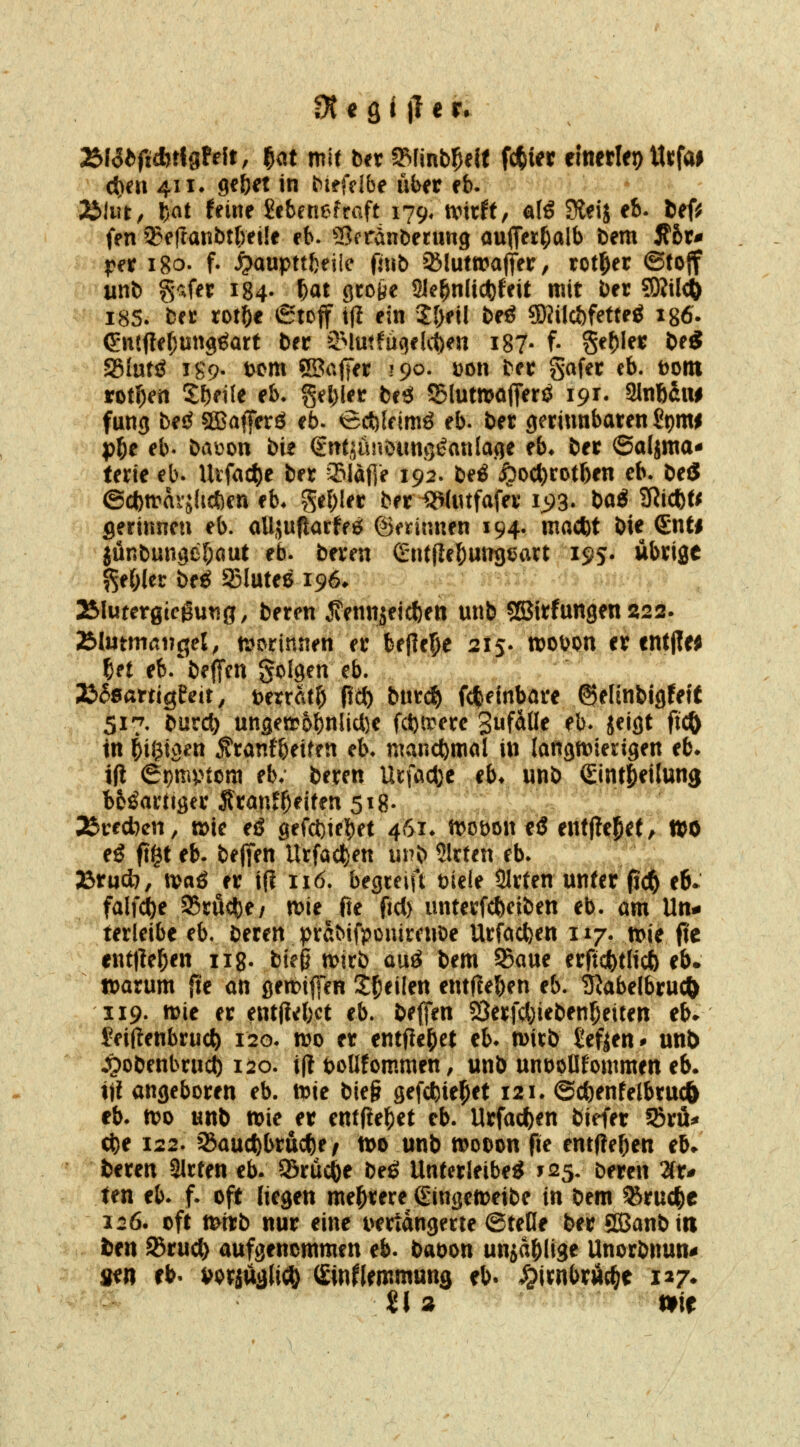 75l6bfiMgU\t, ^at mit ber a^Iinb^eif fc|i« eltierlej) ttufai c{)eu 411. ge&ct in biefcibe über cb. Älut, ?)at fdne Scbenefraft 179, mxH, alS 9leij eb. ief^ fen ^e|ranbt()et!f rb. Sfrdnbenmg ouffet^alb bem 5t6r* per igo. f. ^aupttbeiie fnib Sßluttrajter, rotier ©tojf unb gafer 184. ^at grcfte Sle^n(ict)feit mit ber ?0Jild6 18S. ber rotfte etcff tjl ein 2l)eil beö ©mcöfetteg igö. (?n(<ter;un9€art ber äMutfugeKie« i87- f- Segler be« Sglutö igp. t)cm SBalJer 190. üon ber gafer eb. tont rotI)en Sf)ei{e eb* gel)ler bes! S5lutn?affenJ 191. Slnftaiw fang be^ SSBaferö eb. ect)(eimö eb. ber gerinnbaren £t)mi pl^e eb. baüon bie Sntjunbiing^anlaqe eb» ber ©aljma* terie eb. Utfac^e ber 33Iaf]e 192. be^ ^oct)rotf)en eb. beö ©cbn-^avjhcfeen eb» gefrier ber ^Uufafer ij^S- bag 3ii*t^ gerinnen eb. aUäuftarfeg; ©erinnen 194. macftt bie Snti jünbungefjcmt eb. beren Gntflel^ungeart i9S' wbrige ^ef;(er btß 23lute6 196* 25Iutergtcgutig, beren ^ennjei^en unb jSJirfungen 222. TilntmctvQel, mwnnen er befiele 215. woDon er cntjle; f)et eb. bejTen golgen eb. 2bS>BattiQMt, \>matl) fic{) burd^ fcfteinbare ©ertnbigfetf 517. burc^ un3eirbbnlicl)e fci)a^ere gufdlle eb. jeigt ft^ tn iüMen ^ranfbeiten eb. manchmal in langn^ierigen eb» i(t 6t)mptora eb; beren Urfadje eb* unb Sint^eilung btöarliger Srmif^eiten 518- 36red7cn, mc eö gefct)ifbet 461» n>obon eö entfielet ^ l»o e^ ft^t eb. bejfen Urfad^en unb Slrten eb. J3rud7, xvaß er i{l 116. begreift tiele SIrten unter fit^ e6- falfd^e 35mc<)e/ n)ie fie fid) unterfcl)eiben eb. am Un^ terleibe eb, beren prdbifpouirenbe Urfod)en 117. n?ie fie entließen iig. tie^ voixb auö bem SBaue erftcfetlicö eb. »arum fie an ßen}if{*en Steilen entfleben eb. tJJabelbru^ 119. mie er entjiebct eb. beffen 23erfd)ieben5eiten eb- Jeiftenbruc^ 120. wo er entfie|)et eb» mitb £efjen* unb Jpobenbrnc^ 120. i(t boüfornmen, unb unbpnfommen eb. iji angeboren eb. mt bieg gefcfcie^et 121. ©c^entetbrui^ cb. n?o unb wie er entftelf)et eb. Urfacfeen biefer 58ru* c^e 122. 35aucf)brttd)e / tt>o unb wooon fie entfielen eb. fceren Sitten eb. SBrüc&e beö Unterleiber 125. beren 7iu ten eb. f. oft liegen mehrere Gingeweibe in bem %ruc|)e 126. oft ttnrb nur eine i>frtdngerte ©tefie ber SKJanbin ten 93rud) aufgenommen eb. baoon unjd^jige Unorbnun^ sen eb- »orjuglicD (^inflemmung eb. S^mbx^t 127.