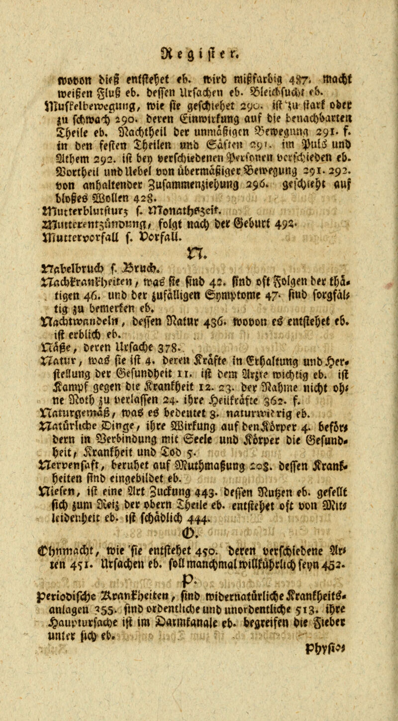 fXegijIeiri ttJot^ött fcifg entfielet th. ttivb mi^farbi^ 487. mad&f iDeigeit g(u§ eb* beffcn llrföct)fn eb. ^leUJfudDr ^&. SllufWbenJcpung, n)ie fie gefcf)telE)^t 290. ijt ui tiaif oöec ju fdbrt^a'S) 290. beten (ginmiifang ouf bie fcenaci)i>acteri Sfyeile eb, 3^ad)t^eil ber unma6i(^cn S^weömva 291. f. in ben feflen t^nlm »nb (Ba\tm ^^u im ^J}ulcJ unö Sltl)em 292. ift bep t^erfd)iebeneri ^|)<^i'fi>nen Dcrfcl)ieben eb. fßort^eil unb lUbe[t>onubermdgitTCC^ett>epna 291.292. ton anöaltenbec Sufammenjie^unjj 290. m^)\ü)i auf btogeö SBoöen 428» mutterblutftur^ f. monatbe^s^ft. znuttcrentjönDintfl/ folgt na^ beif ©eburt 49^- XnuttcrrorfaU f, »crfaU. XlaAiixm^thntm, tc>ü^ fJe pub 42* pnb oft S^Ifl^» ^^»? 11)5^ . tigen 46* unb ber jufafligen ©pntptDme 47- fi»l> forgfaU tig ja bemerfen cb* Xladitxvanbeln, betJen SRatttr 436* m^m ti ent|lef)et eb» c >i(i erblicb eb. Hage, beten UtfQcf)e 378^. rifAtutr, t'oaß fie ift 4. bemt jTrafte in St^altung mib^er* fleaung bet ©efunb^ett 11. i(i bem SHyjt^ mic^tig eb. ifl Äampf gegen bte f ranf^eit 12. 23. ber ?ßabmc «ic{)t o^< ne SRotb ju t>edaffen 24. i^re ^eüftaftc 362. f. üCTaturgemag/ mag eö bebeutet 3- natuntni'ng eb. S^Tatörlicbe SDinge, i^re Sffiirfung auf benl6rper 4. befow bettt in 53erbinbung mit ©eele xxni> Körper bie ©efunb- ^eitf 5vtanf^eit unb Sob 5. tlcn?enfaft, berußet auf gjfut^magung 205. bejfen XtanU Reiten pnb eingebilbet eb. m ptm^mn-^ Riefen, iü eine 2lrt Sucfung 443-'bejf^n S^ul^en eb. gefeHt M ium Si^iJ ber obern 2;(;eile eb. entfteljet oft t>ott Ql\U > Icibenjjeit eb. i|l fcl)ablicft 444. <l?()nm«^ci)t, n)te'fie entfielet 4^0. beten i?erf(feiebene 3lr< ten4?i* Urfacfeeneb. foamanc^)maln?iflfü^ra(^fei;n4ö2. periot>ir4)ß Äranfbetten, finb mibernaturlicfee Äranf^ett^- anlagen ?55- Onborbentltct)eunbunorbentli(*e 513. i^te ^auptürfad?)e i}] im £)armfanak eb* bfijreifen bie St«5>^5