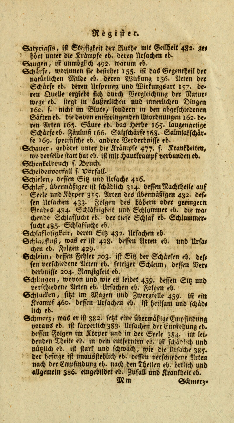e^tyviafis, iff ©tcii^ijfett ber tKni^e mit ©cifl^eit 482. sti f)hxt unter bie jlrämpfe eb. beten Utfac|)en cb. eaugen, ift unmSgl'^c^) 49^^» marum eb. ©cbarfe, n?Drinneh fte beliebet 155. ift baö ©egentl^eil bec naturli(J)en gjjilbe eb. beten SäJirfung 156. 91rten bn (Scrarfe eb. bften Urfprung unb SBfrfungöart 157* be- ten ÜueÜe ergtebt M) burdS) ?Berg[etcfemi9 ber 3?atut< tt)ege eb* liegt in augerlidbfn unb tnnetli(l)en Öingett i6c. f. nid)t im Slute, fonbern in ben abgefc()tebenett ©aften eb. bie bawn entfpringenfcen Unorbnungen 162. bt* ren Sitten t65- 6dute eb* bog ^etbe 165- laugenattige €c{)arfeeb. gäulni§i66. eÄrjfcfeatfei^g* 6almiarfcftdt- fe 169- fpecififcJ)e eb. anbete ?ßerbetbnt(fe eb* 6<J)aiier f get)otet unter bie Stampfe 477. f. iftanfbeite»/ mo betfelbe itatt bot eb. i(i mit ^autframpf tetbunben eb. eäjcnftlbtud) f. 25r«c&. ©d^cibertwrfatl f^ Vorfall. ßcbiekn f beffen @ig unb Utfacfee 416. ©d^laf, ubetmä§iget ifl fc^ablic^ 314^ beffen SRacfjtBejle auf ©eele unb^otper 315:. Sitten bcö ubetma^tgen 432. bef- fen Ursachen 433- S^Ig^n beö 'bbf^etn ober geringetit ©rabfö 434* (Scfelafrigfeit unb (Scblummer eb. bie tt>a/ (ben^e 6d)laffucfct eb. ber tiefe 6c6iaf eb- ©cfelummer* fuct)t485* acl)Iaffuc^t eb. 6d?lafiofip?ett/ beten ©i^ 432. Utfadben eb- 6*lav.f»^/ wag et in 428* beffen Sitten eb* unb Utfai c^en eb. folgen 429. ©cbleim/ iz^tn Segler 20%. i(? 6iö ber ©cfcatfen eb. befi fen i)etfct)iebene Sitten eb* fettiger ©ctleim/ beffen 9Ser# berbnifTe 204. Slanjlgfeit eb. 6d)lin?en; n>ot)on unb mie eö leibet 459. beffen (Bi^ unb petfc^iebene Sitten eb* Urfacften eb. f^okm eb. Gicblacfcn, f1§t im 9}?agen unb ga^etgfelle 459. iß ejti 5?tampf 460. beffen Utfac()en eb* if! ^cüfam unb fc^dbi liefe eb. 6d?merjf tt>aö er ifl 382. fe|t eine ubetmdpigei^mpftnbunj üotau^ eb. tfi fütpet(i*383- Urfac^en bfrgntfrerjungeb. beffen S^lgen im ^otpet unb in ber (Seele 384. im let^ benben S;bei!e eb* in Dem entfernten eb. ifl fd>d=^f et) unb tiüia* eb. i|{ flatf unb fc^mait, n?ie bie Utfacfee 38^ bet t^efnge ilf unau^flebli* eb. beffen t^etfcftiebere Slttett nacfe bet €mpfinbung eb. nacfe ben treuen eb. bttlicfe unb aUflemein 386. eingebilbet eb. SufaU unb Ätanfbeit eb*