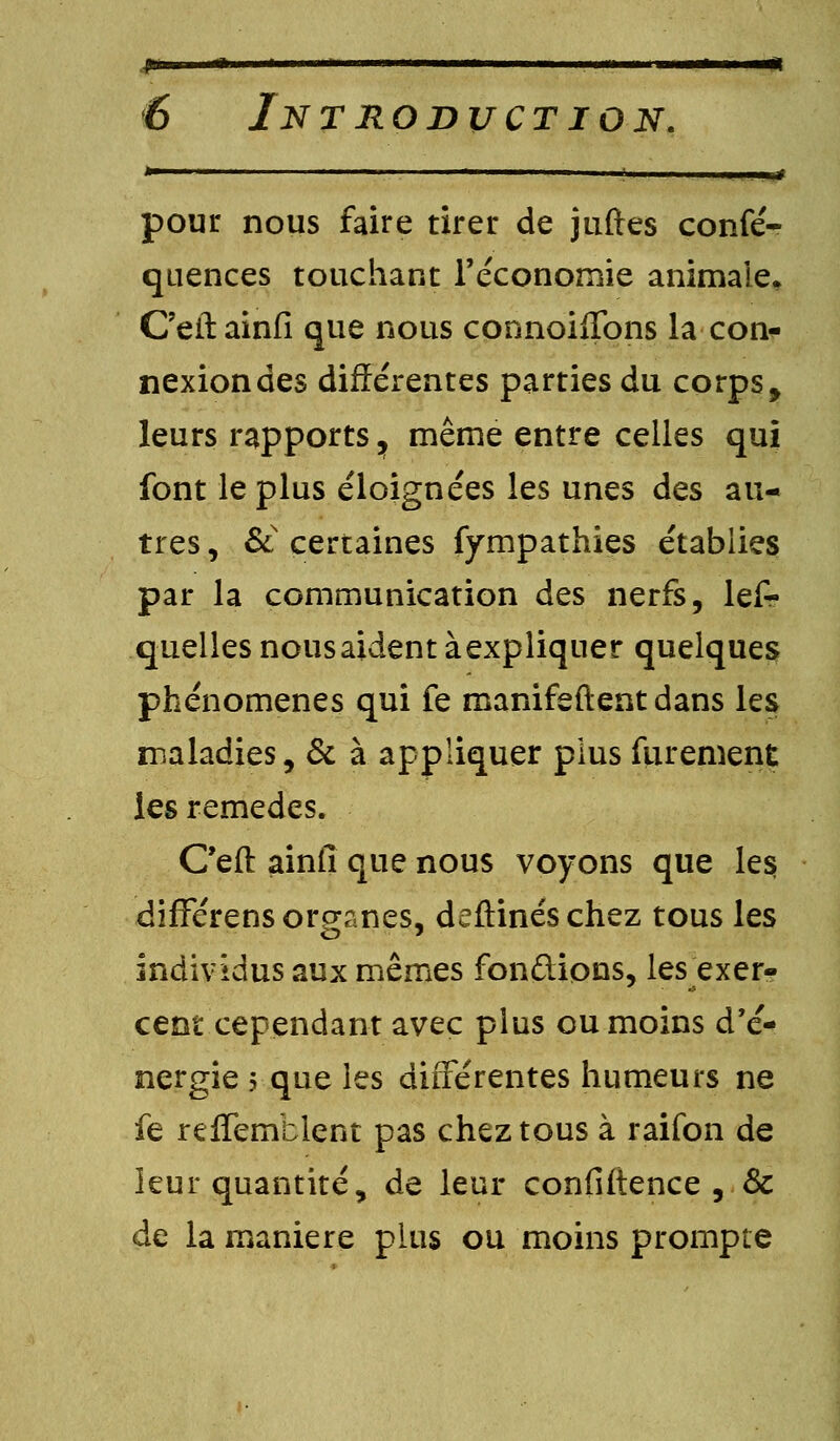 *  in. ■! ; I. ..!N# pour nous faire tirer de juftes confé- quences touchant l'économie animale* C'eitainfi que nous connoiffons la con- nexion des différentes parties du corps f leurs rapports 7 même entre celles qui font le plus éloignées les unes des au- tres , Sl certaines fympathies établies par la communication des nerfs, lefr quelles nousaident àexpliquer quelques phénomènes qui fe manifeftent dans les maladies, & à appliquer plus furement les remèdes. C'eft ainfi que nous voyons que les; différens organes, deftinéschez tous les individus aux mêmes fondions, les exer- cent cependant avec plus ou moins d'é- nergie 5 que les différentes humeurs ne fe relfemblent pas chez tous à raifon de leur quantité, de leur confidence , Se de la manière plus ou moins prompte