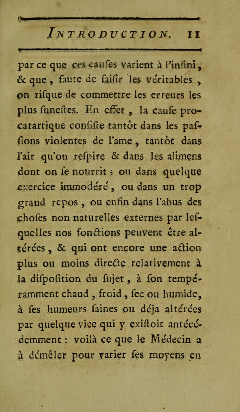 Va»—— nii n i .!■■ iiiiiirriu n ni h wi - n « In trojduct ion. ii j^——^»^—»»— I m I. Mil . I . I ■————^ par ce que ces caufes varient à l'infini, & que , faute de faifir les véritables , on rifque de commettre les erreurs les plus funeftes. En effet , la caufe pro- catartique confifte tantôt dans les paf- fions violentes de l'ame, tantôt dans l'air qu'on refpire & dans les alimens dont on ie nourrit ; ou dans quelque exercice immodéré, ou dans un trop grand repos , ou enfin dans l'abus des chofes non naturelles externes par les- quelles nos fondions peuvent être al- térées , & qui ont encore une a&ion plus ou moins direfte relativement à la difpofition du fujet, à fon tempé- ramment chaud , froid , fec ou humide, à fes humeurs faines ou déjà altérées par quelque vice qui y exiftoit antécé- demment : voilà ce que le Médecin a à démêler pour varier fes moyens en