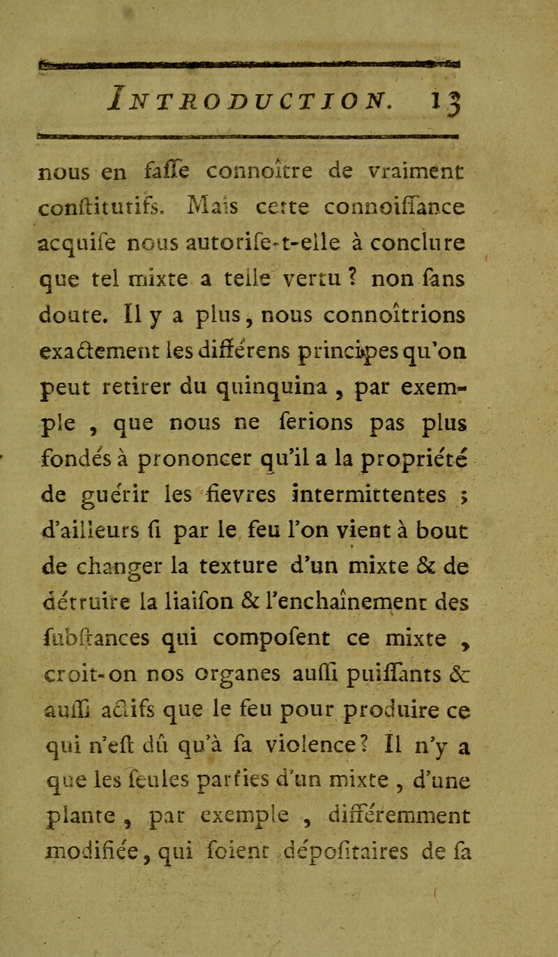 tsamet Introduction. 13 nous en falTe connoîcre de vraiment conftitutife. Mais cette connoiffance acquife nous autorife-t-elle à conclure que tel mixte a telle vertu ? non fans doute. Il y a plus, nous connoîtrions exactement iesdifïérens principes qu'on peut retirer du quinquina , par exem- ple , que nous ne ferions pas plus fondés à prononcer qu'il a la propriété de guérir les fièvres intermittentes ; d'ailleurs fi par le feu l'on vient à bout de changer la texture d'un mixte & de détruire la liaifon & l'enchaînement des fubfiances qui compofent ce mixte , croit-on nos organes aufli puifiànts ôc auifi adifs que le feu pour produire ce qui n'eft dû qu'à fa violence? Il n'y a que les feules parfies d'un mixte ? d'une plante , par exemple , différemment modifiée, qui foienr dépofitaires de fa