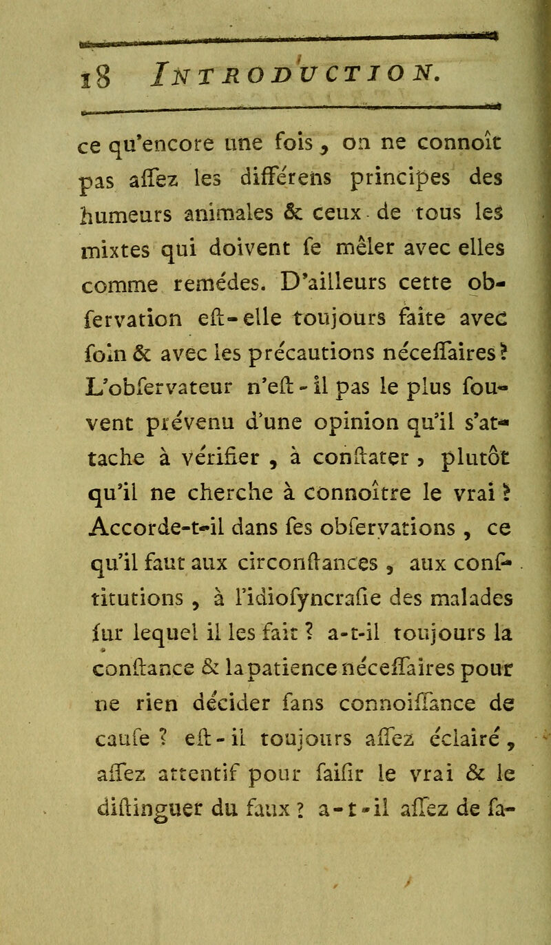 «t ï8 Introduction. ce qu'encore une fois , on ne connoît pas affez les difFérens principes des humeurs animales & ceux de tous les mixtes qui doivent fe mêler avec elles comme remèdes. D'ailleurs cette ob- fervation eft-elle toujours faite avec foîn & avec les précautions néceffaires? L'obfervateur n'eft - il pas le plus fou- vent prévenu (Tune opinion qu'il s'at- tache à vérifier , à constater , plutôt qu'il ne cherche à connoître le vrai ! Accorde-t-il dans fes obferyations , ce qu'il faut aux circonftances 9 aux confc titutions , à l'idiofyncrafie des malades fur lequel il les fait ? a-t-il toujours la confiance & la patience néceffaires pour ne rien décider fans connoiffance de caufe ? eft-'il toujours allez éclairé, affez attentif pour faifîr le vrai & le diftinguer du faux ? a-t-il affez de fa-