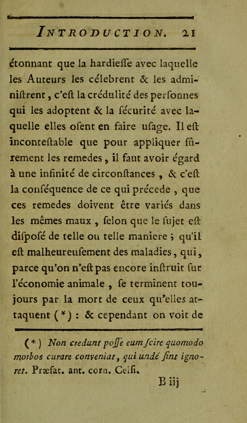 »———■] Ml ■! II. III ■ I ■» ■ m 1 I étonnant que la hardieffe avec laquelle les Auteurs les célèbrent & les admi- niftrent, c'eft la crédulité des perfonnes qui les adoptent & la fécurité avec la- quelle elles ofent en faire ufage. Il eft inconteftable que pour appliquer ra- rement les remèdes, il faut avoir égard à une infinité de circonstances , & c'eft la conféquence de ce qui précède , que ces remèdes doivent être variés dans les mêmes maux , félon que le fujet eft difpofé de telle ou telle manière h qu'il eft malheureufement des maladies, qui, parce qu'on n'eftpas encore inftruit fur l'économie animale , fe terminent tou- jours par la mort de ceux qu'elles at- taquent (*) : & cependant on voit de ( * ) Non credunt pojfe eumfcirc quomodo moîho-s curan conveniat, qui undé Jint igno- rer, Prsefat. ant. corn. Ceifi* Biij