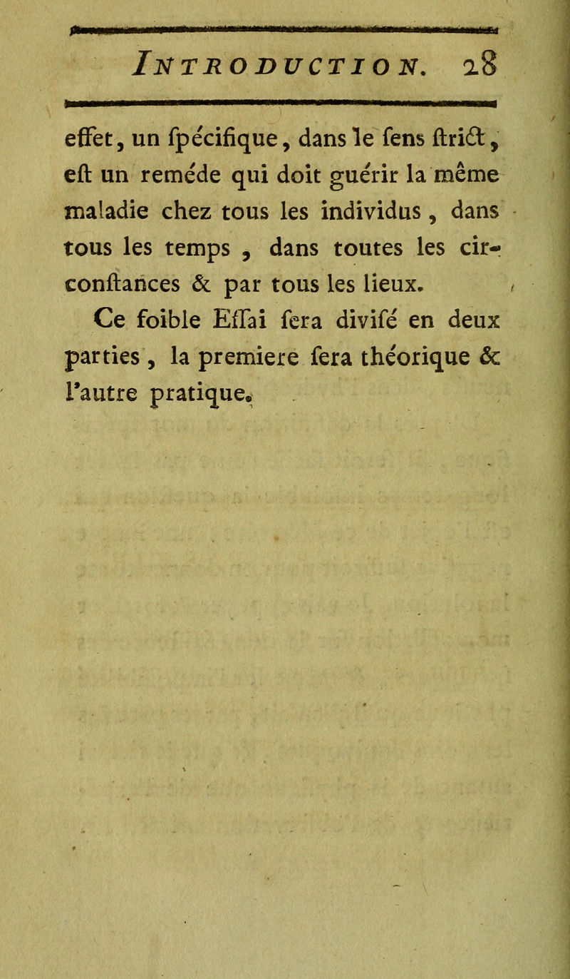 Jtiwmw mmirirri    ~ mm mi ■mm ri INTRODUCTION. 0.8 *Ê———mmmmmmmm i ■ im— effet, un fpécifique, dans le fens ftridt, eft un remède qui doit guérir la même maladie chez tous les individus, dans tous les temps , dans toutes les cir- conftances & par tous les lieux. Ce foible Effai fera divifé en deux parties, la première fera théorique & l'autre pratique.