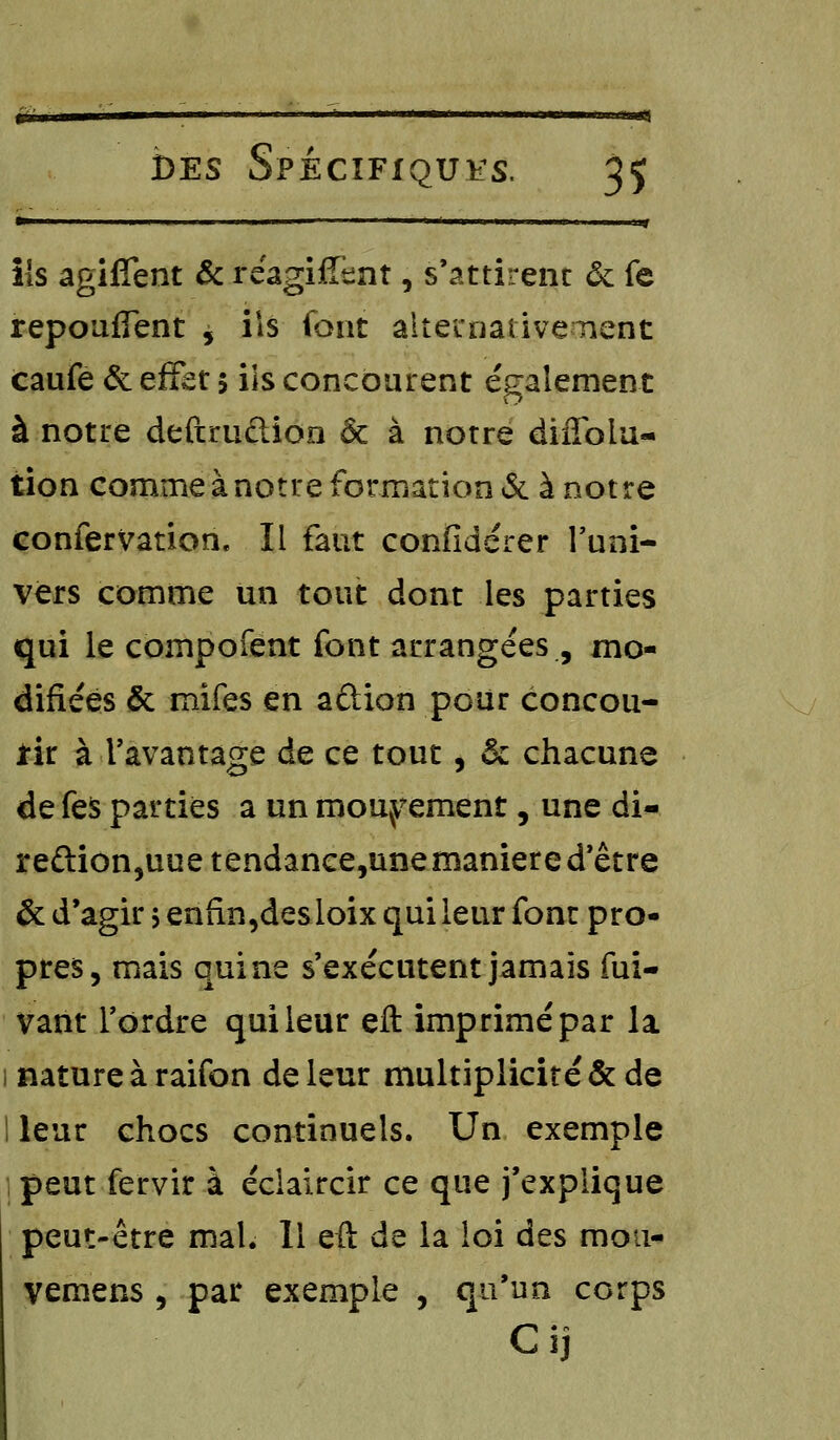 tw— 1 !■! 1 ■■ ■——— ■ ' ' »*—<—i iib if ils agiffent & réagifftnt, s'attirent & fe repoufîent , ils font alternativement caufe & effet 5 ils concourent également à notre deftrudion ôc à notre diflblu- tion comme à notre formation & à notre confervation. Il faut confidérer l'uni- vers comme un tout dont les parties qui le compofent font arrangées , mo- difiées & mifes en aûion pour concou- rir à l'avantage de ce tout, & chacune de fe$ parties a un mouvement, une di- re£tion,uuetendance,unemaniere d'être & d'agir $ enfin,desloix qui leur font pro- pres, mais qui ne s'exécutent jamais fui- vant l'ordre qui leur eft imprimé par la nature à raifon de leur multiplicité & de ! leur chocs continuels. Un exemple | peut fervir à éclaircir ce que j'explique peut-être mal. Il eft de la loi des mou- vemens , par exemple , qu'un corps C ij