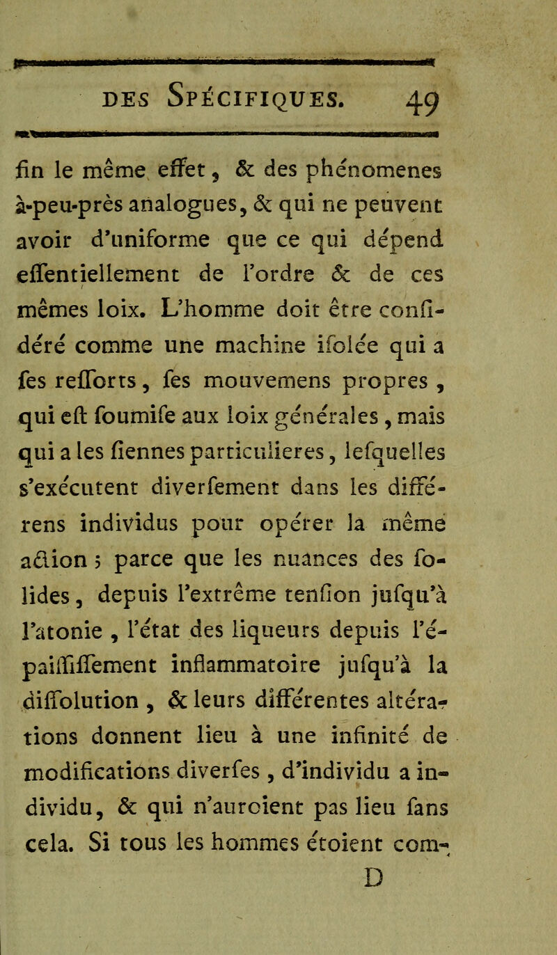 ^%——■—■ » m —————— fin le même effet , & des phénomènes à-peu-près analogues, & qui ne peuvent avoir d'uniforme que ce qui dépend effentiellement de Tordre & de ces mêmes loix. L'homme doit être confi- déré comme une machine ifolée qui a fes reflbrts, fes mouvemens propres , qui eft foumife aux loix générales , mais qui a les fiennes particulières, lefquelles s'exécutent diverfement dans les diffé- rens individus pour opérer la même adion 5 parce que les nuances des fo- lides, depuis l'extrême tenfion jufqu'à l'atonie , l'état des liqueurs depuis l'é- paiiTifTement inflammatoire jufqu'à la diffolution , & leurs différentes altéra- tions donnent lieu à une infinité de modifications diverfes , d'individu a in- dividu, & qui n'auroient pas lieu fans cela. Si tous les hommes étoient corn-, D