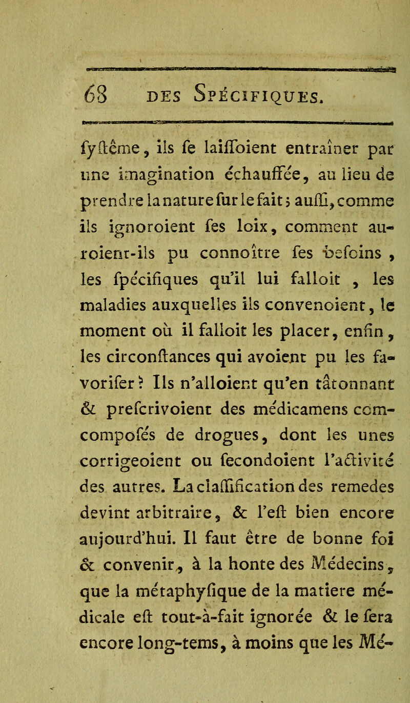 luifmnafH des Spécifiques. fyftême, iis fe laiffoient entraîner par uns imagination échauffée, au lieu de prendre ianaturefur le fait sauffi, comme ils ignoroient fes loix, comment au- roienr-ils pu connoître fes -befcins , les fpécifiques qull lui falloit , les maladies auxquelles ils convenoient, le moment où il falloir les placer, enfin, les circonftances qui avoient pu les fa- vorifer? Ils n'alloient qu'en tâtonnant & prefcrivoient des médicamens ccm- compofés de drogues, dont les unes corrigeoient ou fecondoient l'adivité des autres. La clarification des remèdes devint arbitraire, & Feft bien encore aujourd'hui. Il faut être de bonne foi & convenir,, à la honte des Médecins, que la métaphyfique de la matière mé- dicale eft tout-à-fait ignorée & le fera encore long-tems, à moins que les Me-