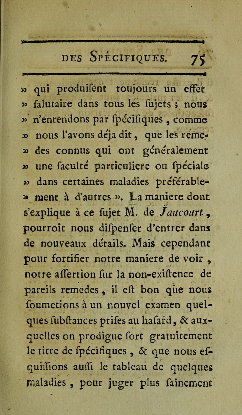 ■■■< des Spécifiques. 75 » qui produifent toujours un effet » falutaire dans tous les fujets > nous s» n'entendons par fpécifiques , comme » nous l'avons déjà dit, que les reme- ^ des connus qui ont généralement » une faculté particulière ou fpéciaic » dans certaines maladies préférable- * ment à d'autres ». La manière dont s'explique à ce fujet M. de Jaucourt, pourroit nous difpenfer d'entrer dans de nouveaux détails. Mais cependant pour fortifier notre manière de voir , notre affertion fur la non-exiftence de pareils remèdes, il eft bon que nous foumenons à un nouvel examen quel- ques fubftances prifes au hafard, & aux- quelles on prodigue fort gratuitement le titre de fpécifiques , & que nous ef- quiffions auflTi le tableau de quelques maladies , pour juger plus fainement