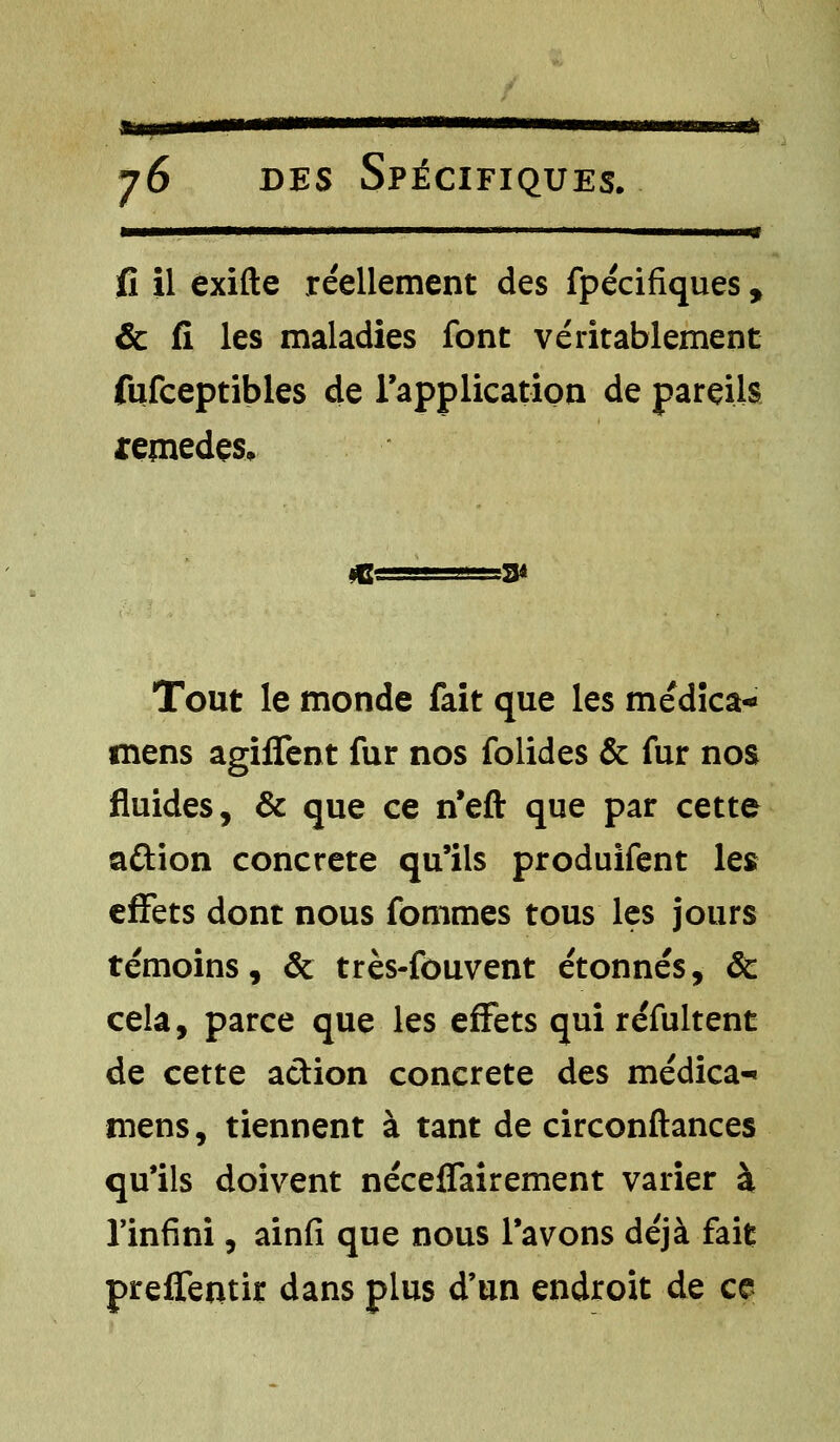 —————*M II' I ' ■'< ■' 1 I W fi il exifte réellement des fpécifiques, & fi les maladies font véritablement fufceptibles de l'application de pareils remèdes. Tout le monde fait que les médica- mens agiffent fur nos folides & fur nos fluides, & que ce n'eft que par cette a&ion concrète qu'ils produifent les effets dont nous fommes tous les jours témoins, & très-fouvent étonnés, & cela, parce que les effets qui réfultent de cette action concrète des médica- mens, tiennent à tant de circonftances qu'ils doivent néceffairement varier à l'infini, ainfi que nous l'avons déjà fait preffentir dans plus d'un endroit de ce