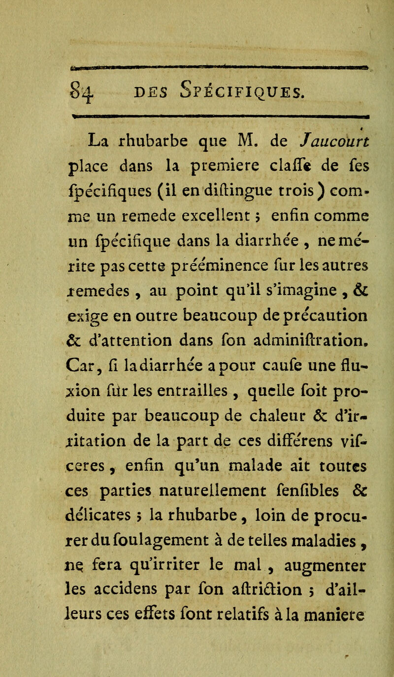 * iwiiii ' ' ■ ———— La rhubarbe que M. de Jaucoïirt place dans la première clafïe de fes fpécifîques (il en diftingue trois) com- me un remède excellent 5 enfin comme un fpécifique dans la diarrhée , ne mé- rite pas cette prééminence fur les autres jremedes , au point qu'il s'imagine , & exige en outre beaucoup de précaution & d'attention dans fon administration. Car, fi la diarrhée a pour caufe une flu- xion fiir les entrailles , quelle foit pro- duite par beaucoup de chaleur & d'ir- ritation de la part de ces diflférens vif- ceres, enfin qu'un malade ait toutes ces parties naturellement fenfibles & délicates 5 la rhubarbe, loin de procu- rer du foulagement à de telles maladies , nç fera qu'irriter le mal , augmenter les accidens par fon aftri&ion 5 d'ail- leurs ces effets font relatifs à la maniete