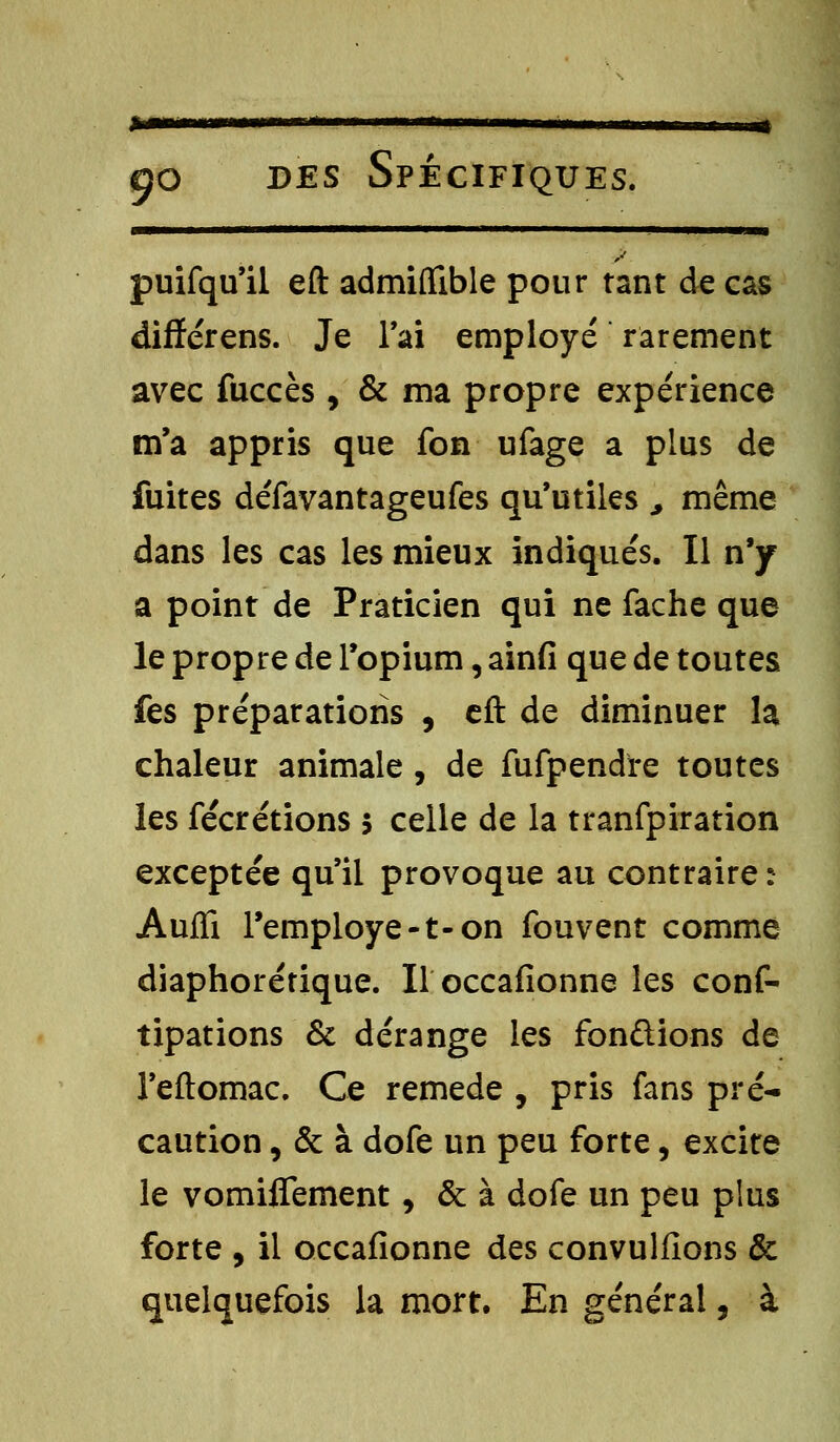 *m go des Spécifiques. puifqu'il eft admiffible pour tant de cas diflférens. Je l'ai employé rarement avec fuccès , &ma propre expérience m'a appris que fon ufage a plus de fuites défavantageufes qu'utiles , même dans les cas les mieux indiqués. Il n'y a point de Praticien qui ne fâche que le propre de l'opium, ainfi que de toutes fes préparations , eft de diminuer la chaleur animale , de fufpendre toutes les fécrétions 5 celle de la tranfpiration exceptée qu'il provoque au contraire: AufTi l'employé -t- on fouvent comme diaphorérique. Hoccafionne les cons- tipations & dérange les fondions de l'eftomac. Ce remède , pris fans pré- caution , & à dofe un peu forte, excite le vomiffement, & à dofe un peu plus forte , il occafionne des convulfions & quelquefois la mort. En général, à