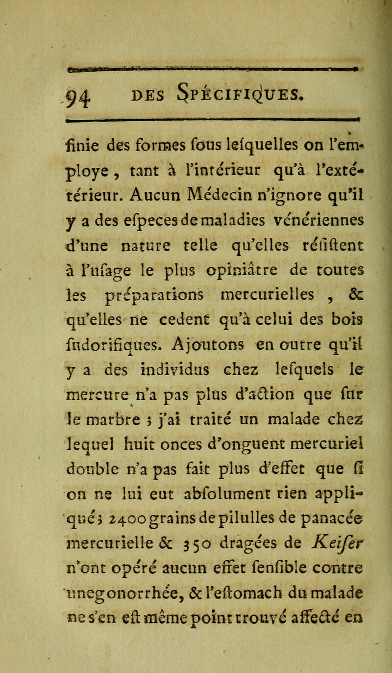 ClHtfUiT- 94 des Spécifiques. , ■ ■ ■ finie des formes fous lefquelles on l'en> ployé, tant à l'intérieur qu'à l'exté- térieur. Aucun Médecin n'ignore qu'il y a des efpeces de maladies vénériennes d'une nature telle qu'elles rétiftent à l'ufage le plus opiniâtre de toutes les préparations mercurielles , 8c qu'elles ne cèdent qu'à celui des bois fudorifiques. Ajoutons en outre qu'il y a des individus chez lefquels le mercure n'a pas plus d'aftion que fur le marbre 5 j'ai traité un malade chez lequel huit onces d'onguent mercuriel double n'a pas fait plus d'effet que fi on ne lui eut absolument rien appli- qué* 2400 grains de pilulles de panacée mercurielie & 350 dragées de Keifer n'ont opéré aucun effet fenfible contre iinegonorrhée, ôcTeftomach du malade ne s'en e(t même point trouvé affe&é en