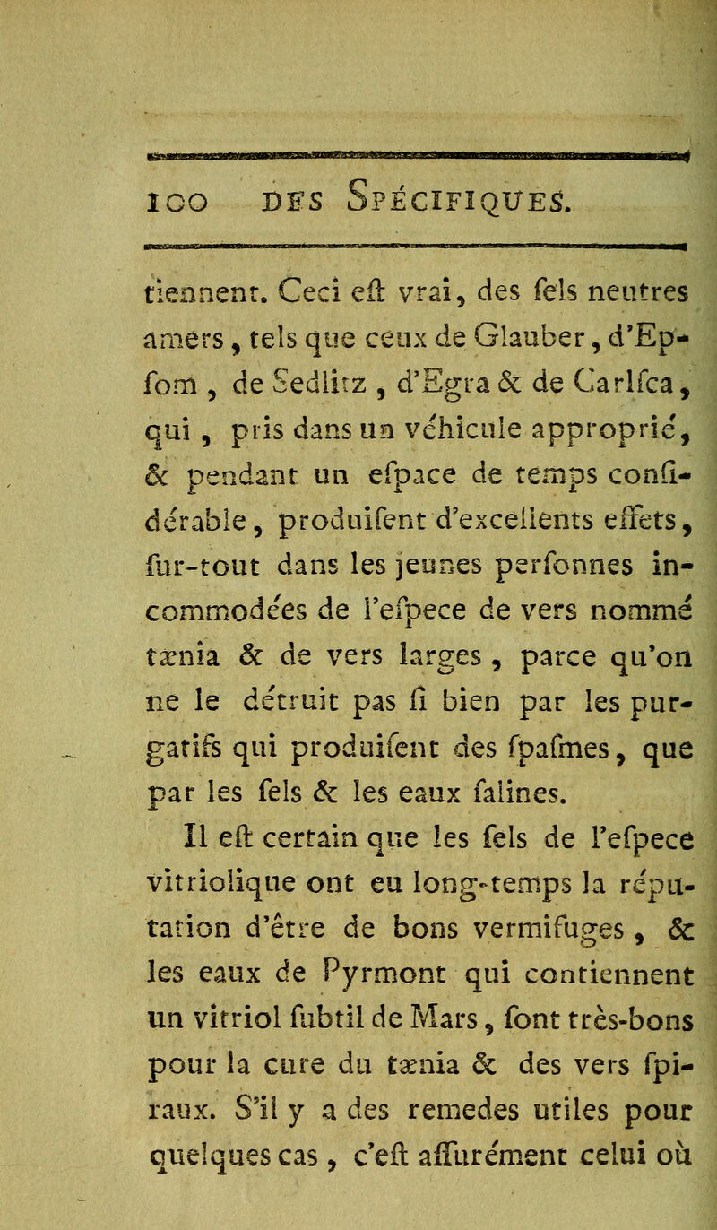 tiennent. Ceci eft vrai, des feis neutres amers, tels que ceux de Glauber, d'Ep- fom , de Sedlitz , d'Egra & de Carlfca, qui , pris dans un véhicule approprie', ôc pendant un efpace de temps conft- dérable, produifent d'excellents effets, fur-tout dans les jeunes perfonnes in- comrnode'es de i'efpece de vers nommé taenia & de vers larges, parce qu'on ne le détruit pas lî bien par les pur- gatifs qui produifent des fpafmes, que par les fels & les eaux falines. Il eft certain que les feis de I'efpece vitriolique ont eu long-temps la répu- tation d'être de bons vermifuges, & les eaux de Pyrmont qui contiennent un vitriol fubtil de Mars, font très-bons pour la cure du taenia & des vers fpi- raux. S'il y a des remèdes utiles pour quelques cas, c'eft affurément celui ou