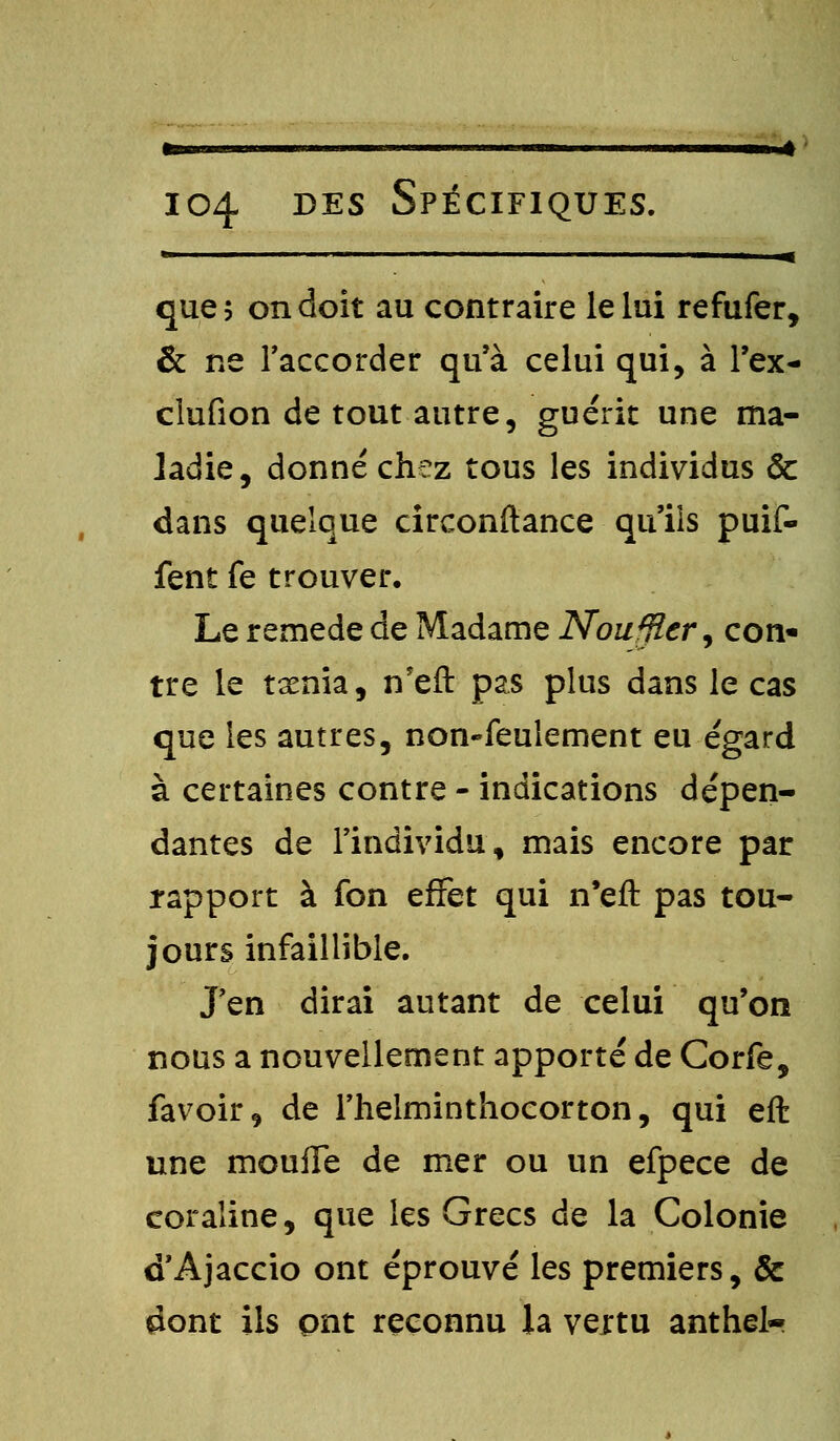 que; on doit au contraire le lui refufer, & ne l'accorder qu'à celui qui, à l'ex- cîufion de tout autre, guérit une ma- ladie, donné chez tous les individus & dans quelque circonstance qu'ils puif- fent fe trouver. Le remède de Madame Nouffler, con- tre le tsenia, n'eft pas plus dans le cas que les autres, non-feulement eu égard à certaines contre - indications dépen- dantes de l'individu, mais encore par rapport à fon effet qui n'eft pas tou- jours infaillible. J'en dirai autant de celui qu'on nous a nouvellement apporté de Corfe, favoir, de l'helminthocorton, qui eft une moufle de mer ou un efpece de coraline, que les Grecs de la Colonie d'Ajaccio ont éprouvé les premiers, ôc dont ils ont reconnu la veitu anthel-