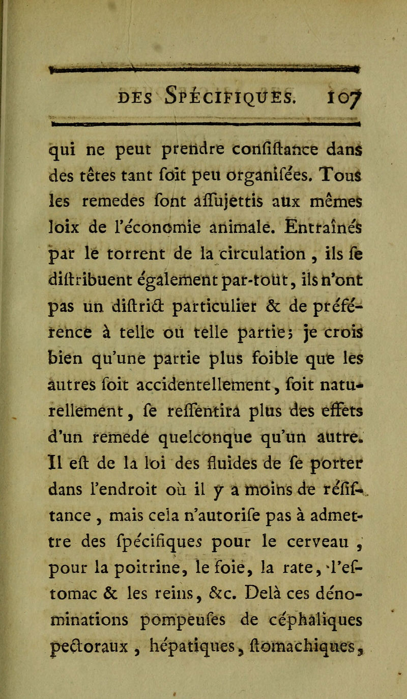 » j——— il i ■ un i| qui ne peut prendre cotlfiftance dans des têtes tant foit peu organifées. Tous les remèdes font affujettis aux mêmes loix de Téconomie animale. Entraînés par le torrent de la circulation , ils fe diftribuent également par-tout, ils n'ont pas un diftrid particulier & de préfé- rence à telle ou telle partie? je crois bien qu'une partie plus foible qufe les autres foit accidentellement, foit natu- rellement , fe reffentifà plus des effets d'un remède quelconque qu'un autre. Il eft de la loi des fluides de fe porter dans l'endroit où il y a iîrôihs de refit- tance , mais cela n'autorife pas à admet- tre des fpécifiques pour le cerveau , pour la poitrine, le foie, la rate,*l'ef- tomac & les reins, &c. Delà ces déno- minations pompeufes de céphàlïques