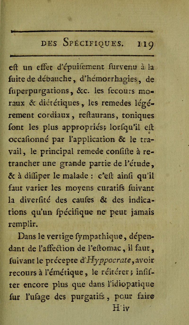 —III I ' ■' ' ■ ■ M eft un effet d'épuifernent furvenu à la fuite de débauche, d'hémorrhagies, de fuperpurgations, &c. les fecours mo- raux & diététiques, les remèdes légè- rement cordiaux, reftaurans, toniques font les plus appropriés* lorfqu'il eft occafionné par l'application & le tra- vail, le principal remède confifte à re- trancher une grande partie de l'étude, & à difliper le malade : c'eft ainfi qu'il faut varier les moyens curatifs fuivant la diverfité des caufes & des indica- tions qu'un fpécifique ne peut jamais remplir. Dans le vertige fympathique, dépen- dant de l'affeftion de Teftomac, il faut, fuivant le précepte àHyppocrate, avoir recours à Témétique, le réitérer 5 infif- ter encore plus que dans Tidiopatique fur l'ufage des purgatifs, peur faire H'iv