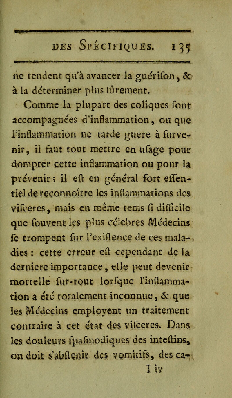 «»« pes Spécifiques. 135 ■ ne tendent qu'à avancer la guérifon, & à la déterminer plus fûrement. Comme la plupart des coliques font accompagnées d'inflammation, ou que l'inflammation ne tarde guère à fur ve- nir, il faut tout mettre en ufage pour dompter cette inflammation ou pour la prévenir 5 il eft en général fort efîen- tieldereconnoître les inflammations des vifceres, mais en même tems fi difficile que fouvent les plus célèbres Médecins fe trompent fur l'exiftence de ces mala- dies : cette erreur eft cependant de la dernière importance, elle peut devenir mortelle fur-tout lorfque l'inflamma- tion a été totalement inconnue, <5c que les Médecins employait un traitement contraire à cet état des vifceres. Dans ies douleurs fpafmodiques des inteftins* on doit sabftenir dçs vomitifs, desca- I iv