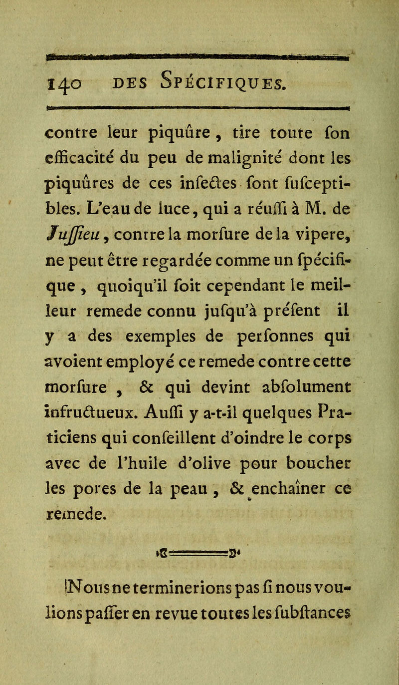 ma 14.0 des Spécifiques. »—————■——— i 11 1 -i ■ 1———« contre leur piquûre , tire toute fon efficacité du peu de malignité dont les piquûres de ces infeûes font fufcepti- bles. L'eau de iuce, qui a réufïi à M. de JuJJîeu^ contre la morfure delà vipère, ne peut être regardée comme un fpécifi- que , quoiqu'il foit cependant le meil- leur remède connu jufqu'à préfent il y a des exemples de perfonnes qui avoient employé ce remède contre cette morfure , & qui devint abfolument infrudueux. Auffi y a-t-il quelques Pra- ticiens qui confeillent d'oindre le corps avec de l'huile d'olive pour boucher les pores de la peau, & enchaîner ce remède. INous ne terminerions pas fi nous vou- lions paffer en revue toutes les fubftances