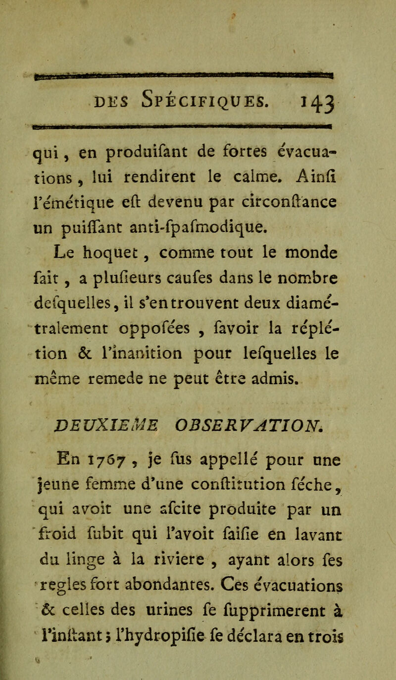 m m i ■inniii w iirruii miwwi ni ni i des Spécifiques. 143 qui, en produifant de fortes évacua- tions , lui rendirent le calme. Ainfi rémétique eft devenu par circonstance un puiffant anti-fpafmodique. Le hoquet, comme tout le monde fait, a piufieurs caufes dans le nombre defquelles, il s'en trouvent deux diamé- tralement oppofées , favoir la réplé- tion & l'inanition pour lefquelles le même remède ne peut être admis. DEUXIEME OBSERVATION, En 1767 , je fus appelle pour une jeune femme d'une conftitution féche, qui avoit une afcite produite par un froid fubit qui l'avoit faille en lavant du linge à la rivière , ayant alors fes règles fort abondantes. Ces évacuations & celles des urines fe fupprimerent à rinitant 5 l'hydropifie fe déclara en trois